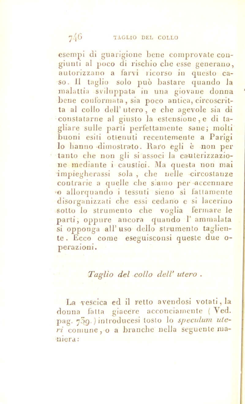 cscnipi di guarigione bcne conipi-ovate cou- giuiili al poco di l'isclilo clic esse geiieraiiu, autorizzaiio a lai'vi licorso lu questo ca- so. il taglic) Solo piiô bastare quaiido la malattia svilnppata in iiiia giovane donna bcne conlbniiata , sia poco antica, circoscrit- ta al collo duir utero, e cbe agevole sia di conslatarne al giusto la estensionc,e di ta- gliare sulle parti pcrl'ettaincnte sane; molli bnoni esili otlenuti recenlemente a Parigi lo banno diinostralo. Raro egli è non per tanlo ebe non gli si associ la caulérizzazio- nc mediante i caustioi. IMa questa non mai impiegherassi sola , cbe iiclle circostanze coulrarie a quelle cbe siamo per accennare •O allorquando i tessuti sieno si latlamcnte disorganizzali cbe essi cedano c si laeerino soUü lo strumeuto cbe voglia l'ermare le parti, oppure ancora quando 1’ arnmalata si opponga air uso dello strumento tagiien- te. Ecco corne eseguisconsi quesle due o- pcrazioni. Taglio del collo dell’ utero . La vescica ed il rello avendosi votati,la donna l'atta giacere acconciamente ( Ved. pag. 7.5g. ) introducesi loslo lo spéculum ute- ri coiuune,o a brandie iiella segueiile ma- niera: