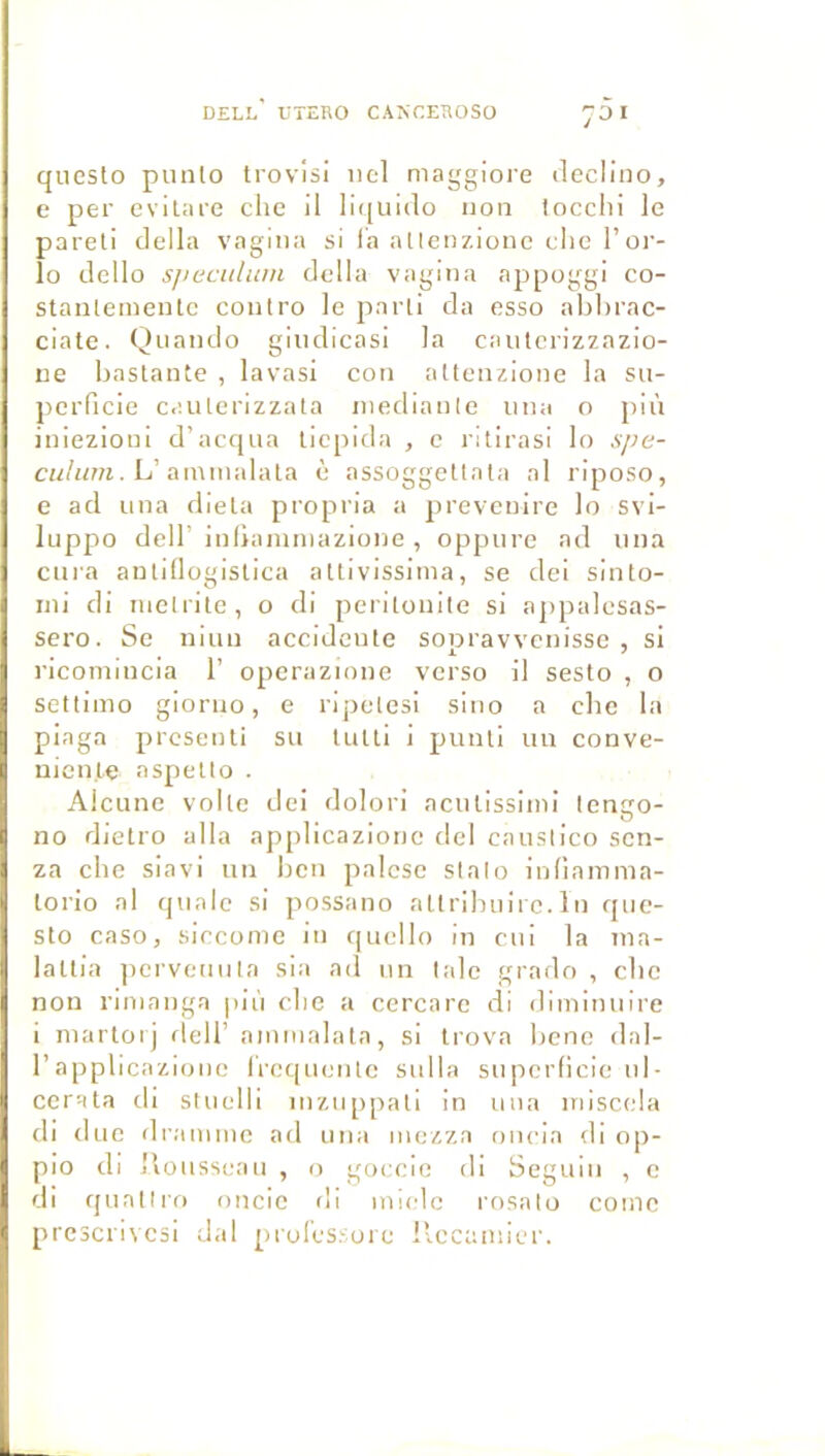 Dell'UTERO canceroso j5i questo pnnlo trovlsi iicl maggiore declino, e per evilare che il li((ui(lo non locclii le pareil délia vagiiia si la alleozionc che l’or- îo dello sjiecidum délia vagina appoggi co- stanlemeiitc contro le parli da esso ahhrac- ciale. Quando gliidlcasi la cautcrizzazio- ue hastante , lavasi cou alteiizione la su- perficie caulerlzzata iiiedianle iiiia o più iniezioni d’acqua liepida , c ritirasi lo xpe- . L’ainiiialala è assoggellala al riposo, e ad una dieta propria a jireveuire lo svi- luppo dcir inliammazione , oppiire ad una cura antillogislica allivissima, se dei sinto- iiii di luelrite, o di periloiille si apiialcsas- sero. Se niun accidente sopravvenisse , si rlcomincia 1’ operazione verso il sesto , o settimo giorno, e ripelesi sino a che la piaga prcsenli su tuui i pimti un conve- uicn.le aspetto . Alciine voile dei dolori aculissitni tengo- no dletro alla applicazione dei causiico scn- za che siavi un hcn palcse slalo inliamma- lorio al qualc si possano allrihuii e. lu qiie- slo caso, siccome in qucllo in cui la nia- laltia ]icrveuiila sia ad un laie grado , che non rimanga più che a ccrcare di diminuire i niarloij dell’ ammalata, si Irova hcnc dal- r applicazione Ircqucnle sulla superficie ni- ccrata ch stuelli inzuppali in uiia inisccla di duc draimne ad una mezza oncia di op- pio di Iiousseau , o goccio di Seguin , c di rpinllro oncie di miclc rosalo coinc prcscnvesi dal prolcssorc llccainicr.