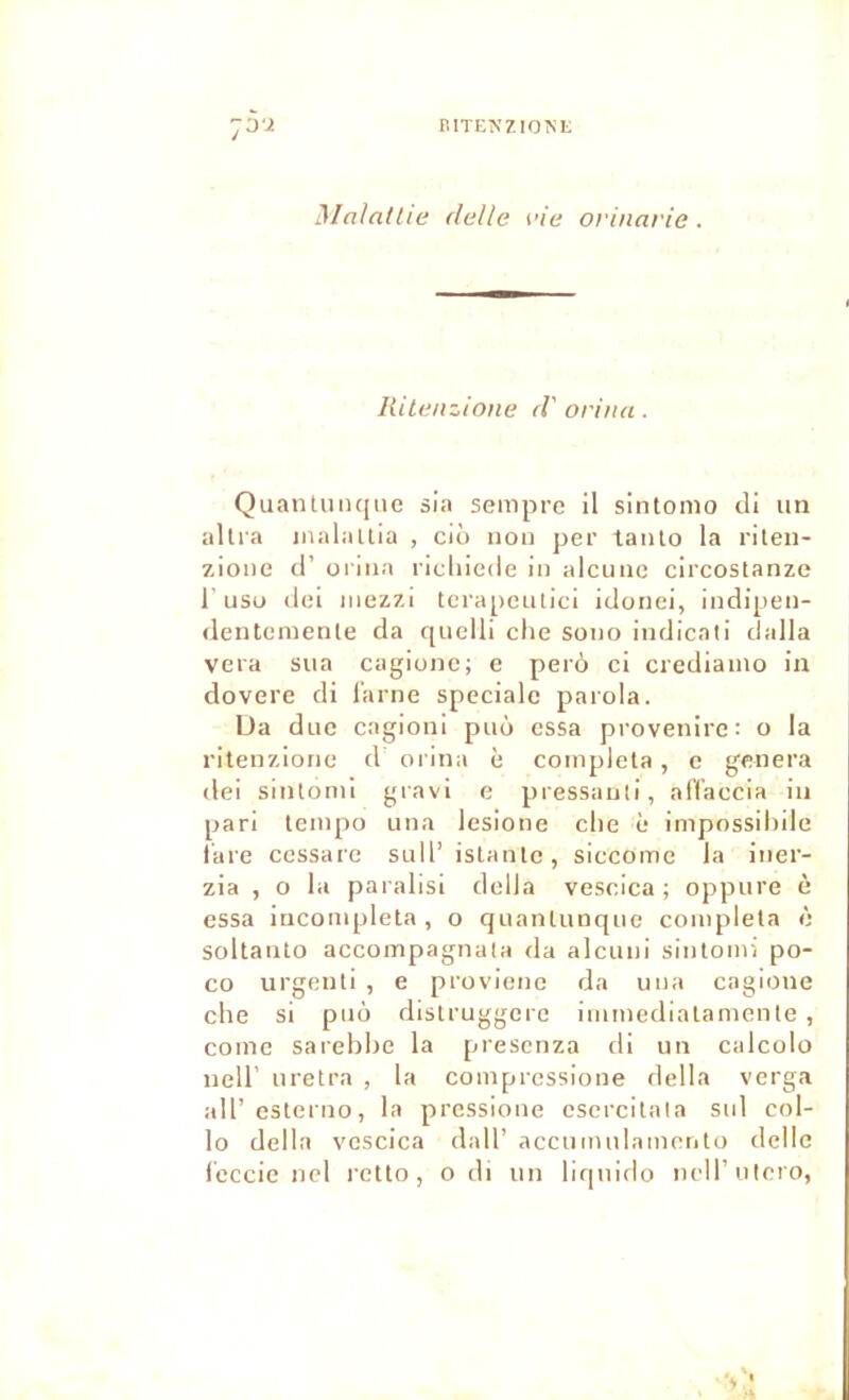 r.ITENZIOM; :o'z Maladie detle vie orinarie. liite/izione <V orina. Quantiiiujne sia sempre H sintomo cli un allia inalaltla , cio non per taiilo la riten- zione il’ oriiia ricliiede in alcune circostanze r USD ilei inezzi torapeulici icloiiei, indipen- ilentemente cia quelli che sono imJicali dalla vera sua cagionc; e perô ci crediaino ia dovere di l'arne spéciale paiola. Ua duc cagioni puô essa provenire: o la ritenziorie d orina è compléta, c généra dei sinlomi gravi e pressanti, alVaccia in pari leinpo una lesione elle è impossilnle l'are cessarc sull’ islanlc, siccome 1a iner- zia , O la paralisi délia vescica ; oppure è essa iuconipleta , o quanlunque compléta è soltanto accompagnata da alcuni sintoiiri po- co urgenti , e proviene da una cagione elle si puô distruggere immediatanicnte , corne sarebbe la presenza di un calcolo ueir uretra , la compressione délia verga ail’esterno, la pressione csercilala sul col- lo délia vescica dall’ accumnlameiito délie leccie nel l’ctto, o di un liqnido nell’utero,