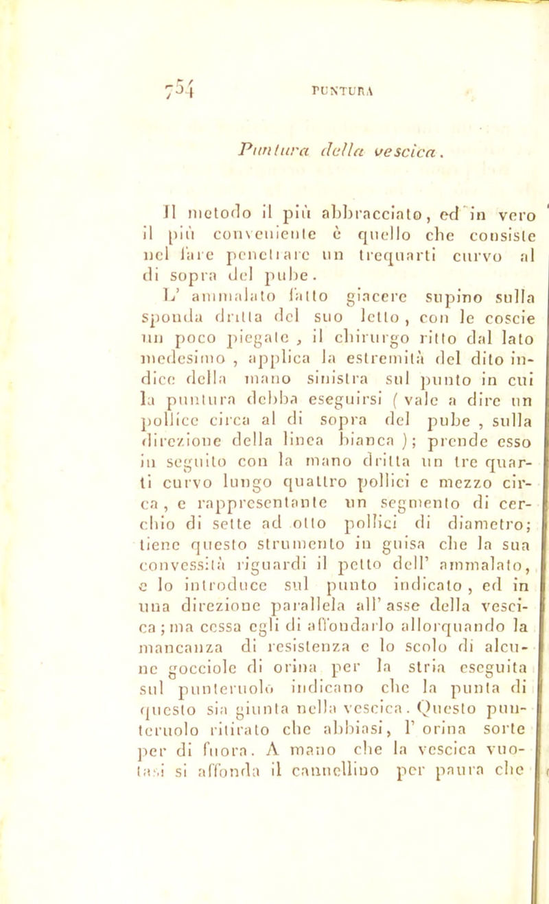 7^4 ruNTuriA Ptm titra dalla vescica. Il nietodo il pii'i ahbracciato, ed'in vero il più coiivcuieiilc ù rpicllo clic consiste iicl i arc pcncliaic un trecpiarli ciirvo al (li sopra ciel pube. L’ aumialato l'alto giaccrc supino sulla spouda dntla dcl siio Icllo , con le coscie iiij poco piegalc , il cbinirgo ritto clal lato nicdesiiuo , applica la eslremità dcl dito in- dice délia inano sitiislra sid jninto in cui la punliira dcbba eseguirsi ( vale a dire un pollicc ciica al di sopra del pube , sulla dirczione délia linca bianca); prcnde esso in scgidlo con la inano drilla un tre qiiar- li curvo lungo qiiallro pollici c mezzo cir- cn , c rapprescntante un scgniento di cer- cldo di setle ad olto pollici di cliametro; tienc questo strumenlo in guisn clie la sua convcssilà riguardi il petto dcIP ainmalato, c lo iutroduce sul puuto iiidicalo , ed in iina direzionc parallela all’asse délia %'csci- ca ; ma cessa cgli di alVondarlo allorquando la niancanza di resistenza c lo seolo di alcu- nc gocciole di orina per la stria cseguita sul punteruoli) iiidicano cbe la punla di questo sla giunla nella veselca. Questo pun- teruolo ritirato cbe abblasi, 1’ orina sorte ]ier di fiiora. A inaiio cbe la vescica vuo-