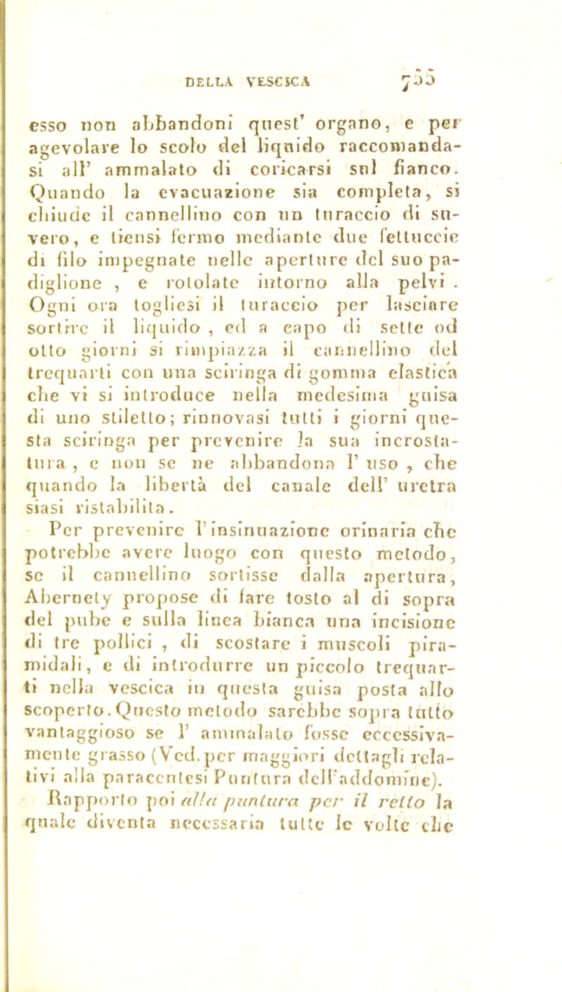 DELLA VESCSCA esso non aLbandoni quesl’ organo, e per agevolai’e lo scolo dcl liqnido racconianda- si ail’ ammalato di coricarsi snl banco. Quando la evacuazione sia compléta, si cliiudc il cannellino con un Inraccio di sii- vero, e licnsi lcrmo medianlc due (ettiiccic di (ilo impegnate nellc aperture dcl suo pa- diglione , e rololatc intorno alla pelvi . Ogni ora logliesi il Inraccio per lascinre sortirc il liquide , cd a eapo di .sctle od olto gioini si rimpia/.za il cannellino (Ici trcqunrli con una scii inga di gomtiia elastica elle vi si inlroduce nella medesinia gnisa di uno Stiletlo; rinnovasi liitli i giorni qne- sta sciringa per prevenire la sua incrosla- lura , e non se ne abbandona 1’ uso , che quando la libertà del canale dell’ iirelra siasi rislabilila. Per prevenire l’insimiazionc orinaria ebe potrebbe averc luogo con questo metodo, SC il cannellino sortisse dall.a aperliira, Abernety propose di fare tosto al di sopra del pube e sulla linea bianca una incisionc di tre pollici , di scostare i mnscoli pirn- midali, e di introdurre un piccolo trequar- ti nclla vcscica in qucsfa guisa posta allo scoperlo.Qnesto metodo sarebbe sopra tutto vantaggioso se 1’ atninalalo fosse ecccssiva- nieute grasso (V'cd.pcr inaggJori <lctl.Tgli rcla- livi alla paraccnlesi Puntura dcllbaddomiric). Rnpjiorlo poi nUtt puntura per il relto la qnalc divcnia necessaria tultc le volcc cLc