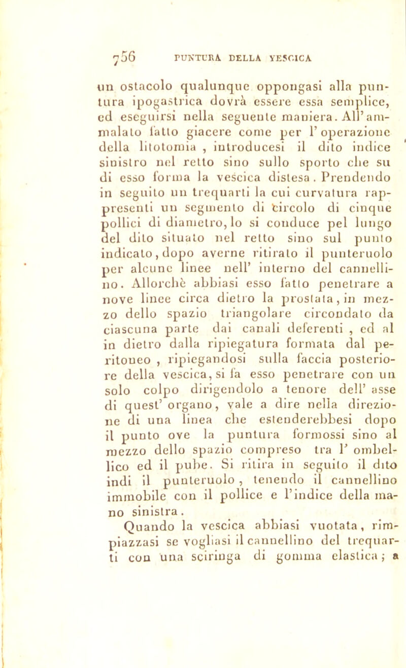 PUNTUHA. DELLA VESCICA 756 un ostacolo qualunqiie oppongasi alla piin- Uira ipogastrica dovrà essere essa semplice, cd eseguirsi nella segueule maniera. Ail’ani- nialato latlo giacere corne per l’operazionc délia lilotomia , iulroducesi il dito indice sinislro nel rello sino sullo sporto clie su di esso l'orina la vescica distesa . Prendendo in scguilo un trequarli la ciii curvalura rap- presenti un scgmenlo di tircolo di cinque pollici di dianielro, lo si conduce pel lungo del dilo siluato nel relto sino sul puulo indicalo, dopo averne riliralo il punleruolo per alcunc llnee nell’ interiio del cannelll- 110. Allorcliè abbiasi esso l'atio peuelrare a nove lince circa dielro la j^roslalajin inez- zo dello spazio triangolare circondato da ciascuna parte dai canali deferenti , cd al in dielro dalla ripiegatura formata dal pe- ritoueo , ripiegandosi sulla f'accia poslcrio- re délia vescica, si la esso penetrare con un solo colpo dirigendolo a tenore dell’ asse di quesl’organo, vale a dire nella direzio- ne di una linea cbe eslenderebbesi dopo il punlo ove la punlura Ibrmossi sino al raezzo dello spazio compreso ira 1’ ombel- lico ed il pube. Si rilira in scguilo il dito indi il punleruolo , teneudo il cannellino immobile con il polllce e l’indice délia ma- no sinistra. Qiiando la vescica abbiasi vuotata, rim- piazzasi se vogliasi il cannellino del trcquar- li con üna sciriuga di gomma elaslica ; a