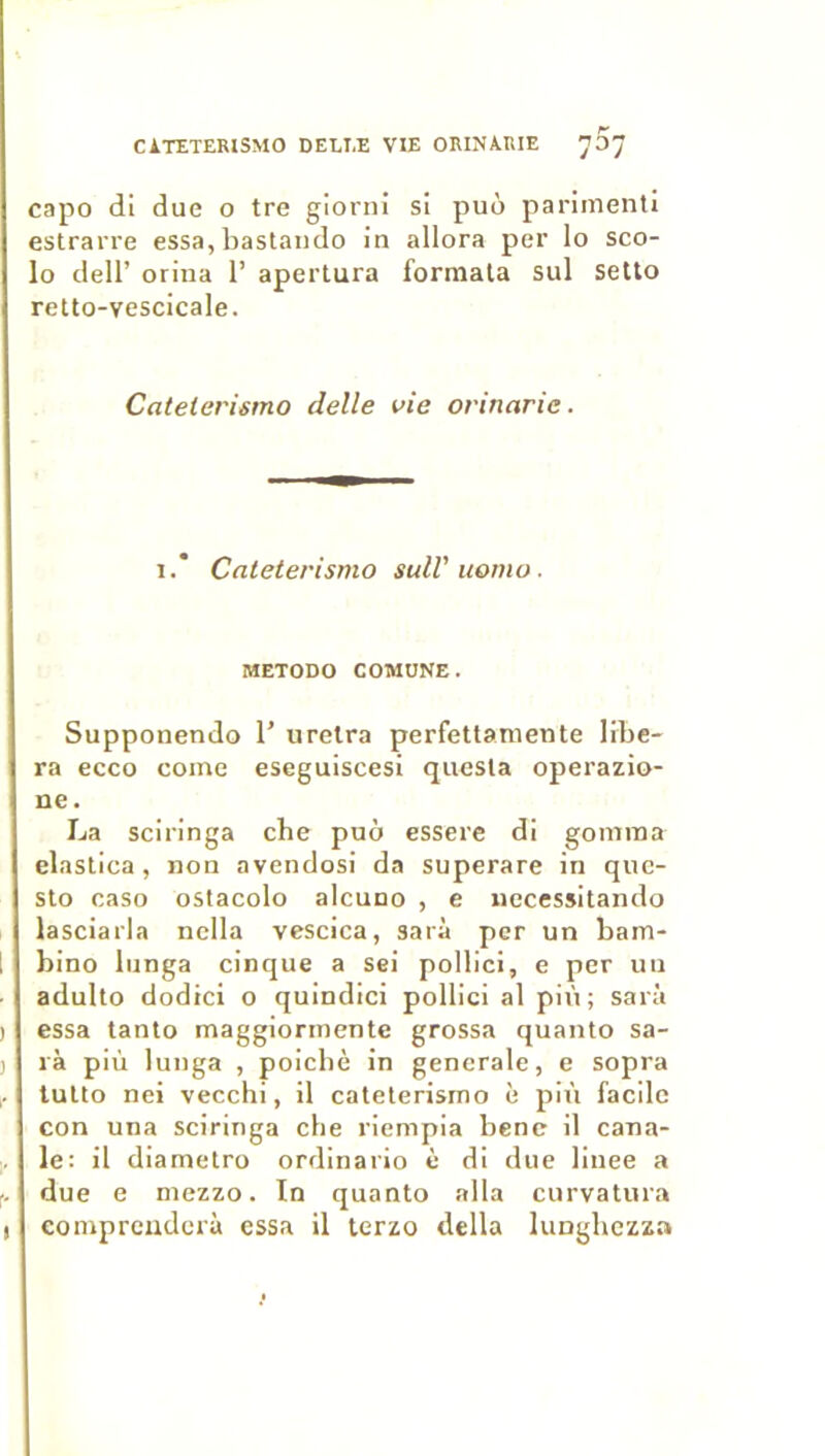 CiTETERlSMO DELLE VIE ORINA.IIIE 707 capo di due o tre giorni si puù parimenti estrarre essa, baslaiido in allora per lo sco- lo deir orina 1’ apertura formata sul setto retto-vescicale. Catelerismo delle vie orinarie. I.* Catelerismo sulVuomo. METODO COMUNE. Supponendo 1’ urelra perfettaniente libé- ra ecco corne eseguiscesi quesla operazio- ne. La sciringa che puo essere di gomma elaslica , non avendosi da superare in quc- sto caso oslacolo alcuno , e iiecessitando lasciarla nclla vescica, sarà per un bam- 1 bino lunga cinque a sei pollici, e per un adulto dodici o quindici pollici al più; sarà ) essa tanto maggiormente grossa quanto sa- ) là più lunga , poicbè in generale, e sopra tuUo nei vecchi, il catelerismo è più facile con una sciringa cbe riempia benc il cana- le: il diametro ordinario è di due linee a . due e mezzo. In quanto alla curvatura I compreuderà essa il terzo délia lunghezza