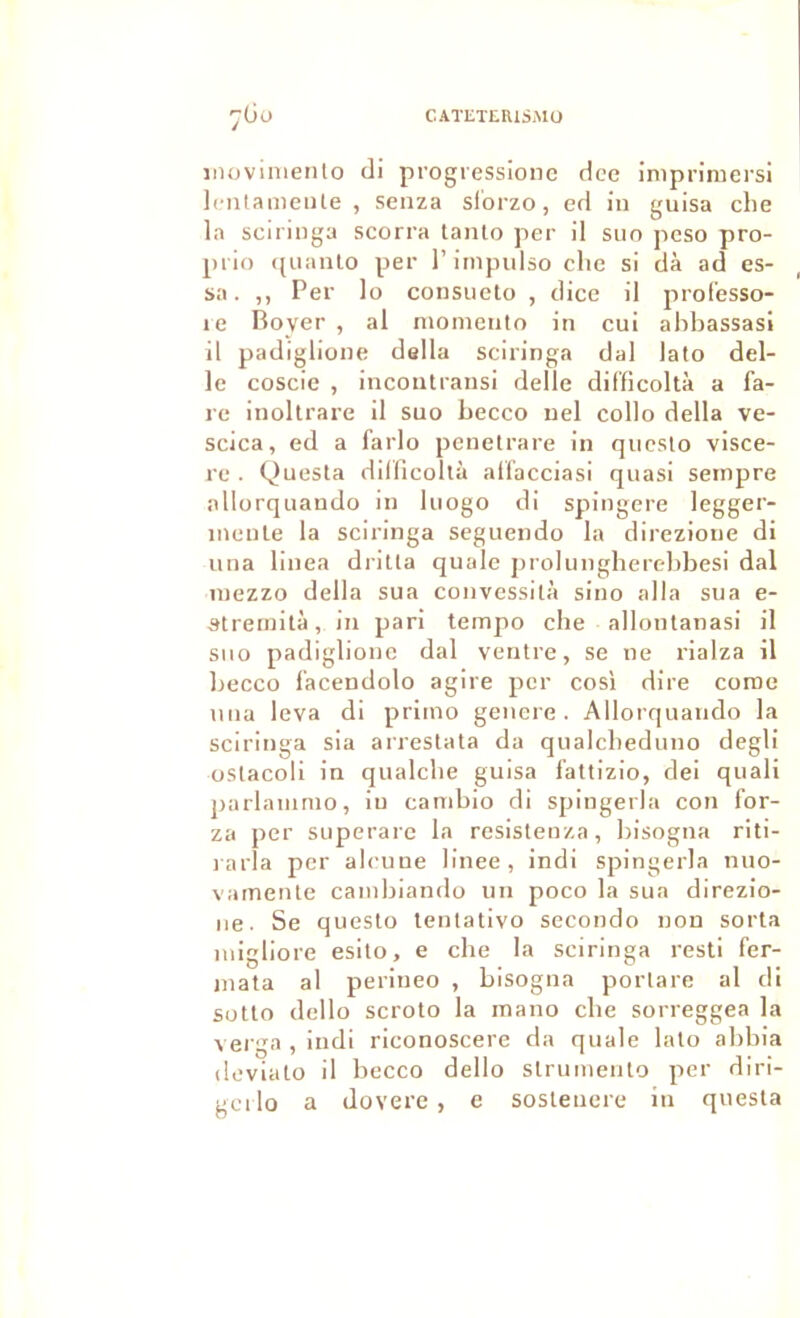 CATETEHISMÜ 7ÜO iiiovinieiilo di progressione dce impriruei'si Icntameiite , senza sibrzo, ed in guisa che la sciringa scorra tanlo per il suo peso pro- piio f[uanto per l’iinpulso clic si dà ad es- sa. ,, Per lo consucto , dice il prolesso- le Boyer , al niomeiito in cui abbassasi il padiglione délia sciringa dal lato dél- ié coscie , incoutransi delle difïicoltà a fa- re inoltrare il suo becco uel collo délia ve- scica, ed a farlo pcnetrare in qucslo viscè- re . Questa dilficollà all'acciasi quasi sernpre allorquaudo in liiogo di spingere legger- inenle la sciringa seguendo la direzioue di una linea driUa quale prolungherebbesi dal luezzo délia sua convessità sino alla sua e- ^trernità, in pari tempo che allonlanasi il sno padiglione dal ventre, se ne rialza il becco l’acendolo agire per cos'i dire corne una leva di primo gencre . Allorquaudo la sciringa sia arrestata da qualcbeduno degli üStacoli in qualclie guisa fattizio, dei quali parlanimo, in cambio di spingerla con for- za per superarc la resisteuza, bisogna riti- l arla per alcune linee , indi spingerla nuo- vamente cainbiando un poco la sua direzio- iie. Se questo lentativo seconde non sorta inigliore esito, e che la sciringa resti fer- inata al perineo , bisogna portare al di sotto dello scroto la mano che sorreggea la vei'ga , indi riconoscere da quale lato abbia devialo il becco dello struinento per diri- gci lo a dovere , e sosleuere in qnesta