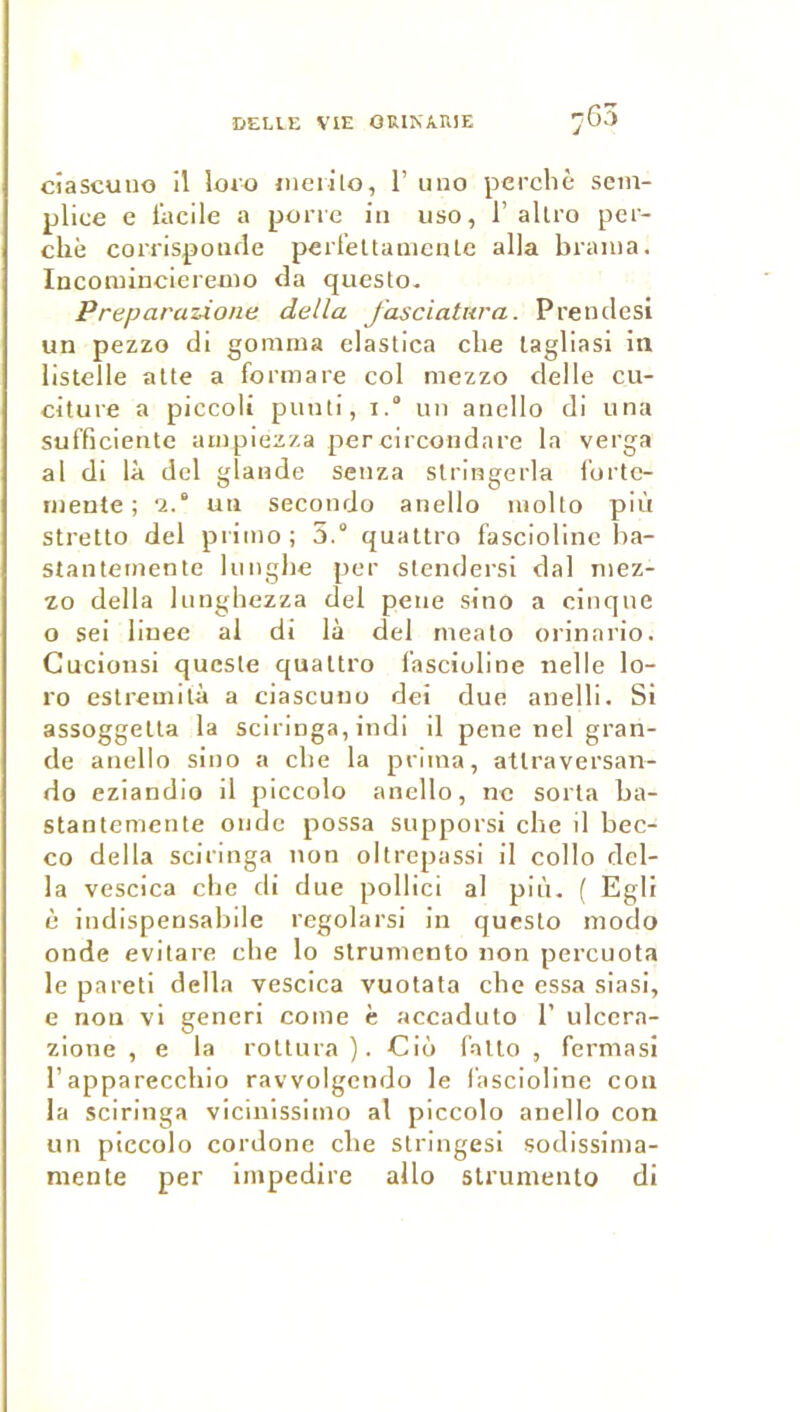 .G3 cîascuiio il loro ineiilo, 1’ uno perché sem- plice e l’acile a pone in uso, 1’allro per- ché corrispoiifle perfettamciUe alla brama. Incomincieremo da questo. Preparazione délia fasciativa. Preiiclesi un pezzo di gomma elastica che lagliasi in listelle allé a formare col mezzo delle cu- citure a piccoli piinti, i.“ un ancllo di una sufficiente ampiezza per circondnre la verga al di là dcl glande senza slringerla l'ortc- mente ; '2.‘ un secondo anello molto più stretto del piimo; 5.“ quattro f'asciolinc ha- stantemenle kmghe per slendersi dal mez- zo délia lunghezza del peiie sino a cinqne O sei liuee al di là del mealo orinario. Gucionsi qucsle qualtro l'asciuline «elle lo- ro estremilà a ciascuno dei due anelli. Si assoggella la sciriuga, indi il pene nel gran- de anello sino a che la prima, atlraversan- do eziandio il piccolo anello, ne sorta ba- stantemente onde possa supporsi che il bec- co délia sciringa non oltrepassi il collo dél- ia vescica clie di due pollici al pin. ( Egli è indispensabile regolarsi in questo modo onde evilare cbe lo strumento non percuota le pareti délia vescica vuolata che essa siasi, e non vi generi corne c accadulo 1’ ulcera- zione , e la roUura ). Ciô l’alto , fermasl l’apparecchio ravvolgendo le l'ascioline con la sciringa vicinissimo al piccolo anello con un piccolo cordone che stringesi sodissima- niente per impedire allô strumento di