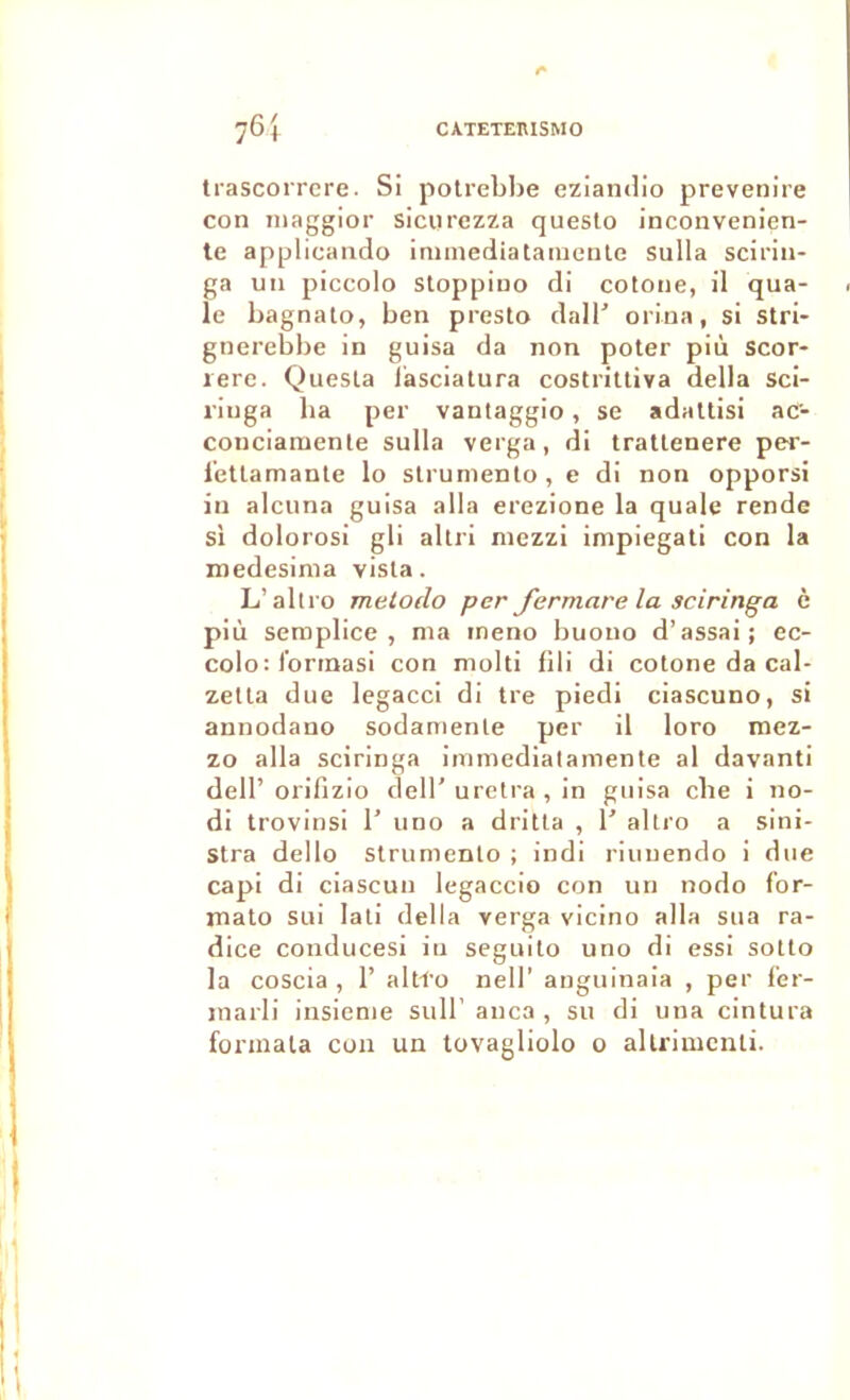 76 4 CATETERISMO trascorrcre. Si polreblje eziandio prevenire con iiiaggior sicurczza queslo inconvenien- te applicando iniinediatanienle sulla scirin- ga un piccolo Sloppiuo di cotoiie, il qua- le bagnato, ben presto dall' orina, si stri- gnerebbe in guisa da non poter più scor- lere. Quesla lasciatura costrittiva délia Sci- riuga lia per vantaggio, se adattisi aC- concianienle sulla verga, di tratlenere per- l'etlamante lo slruniento, e di non opporsi in alcuna guisa alla erezione la quale rende si dolorosi gli allri mezzi impiegali con la medesinia visla. L’aliro metodo per Jermare la sciringa c più semplice , nia ineno buouo d’assai; ec- colo: Ibrinasi con molli fili di cotone da cal- zetla due legacci di tre piedi ciascuno, si annodano sodamenle per il loro mez- zo alla sciringa inimedialamente al davanti dell’orifizio dell’uretra , in guisa cbe i no- di trovinsi 1’ uno a dritla , T allro a slni- stra dello strumento ; indi riuuendo i due capi di ciascun legaccio con un nodo fbr- mato SLii lati délia verga vicino alla sua ra- dice condiicesi iu seguilo uno di essi sollo la coscia , 1’ altl'o nell’ angninaia , per f'er- inarli insieme sull’ anca , su di una cintura