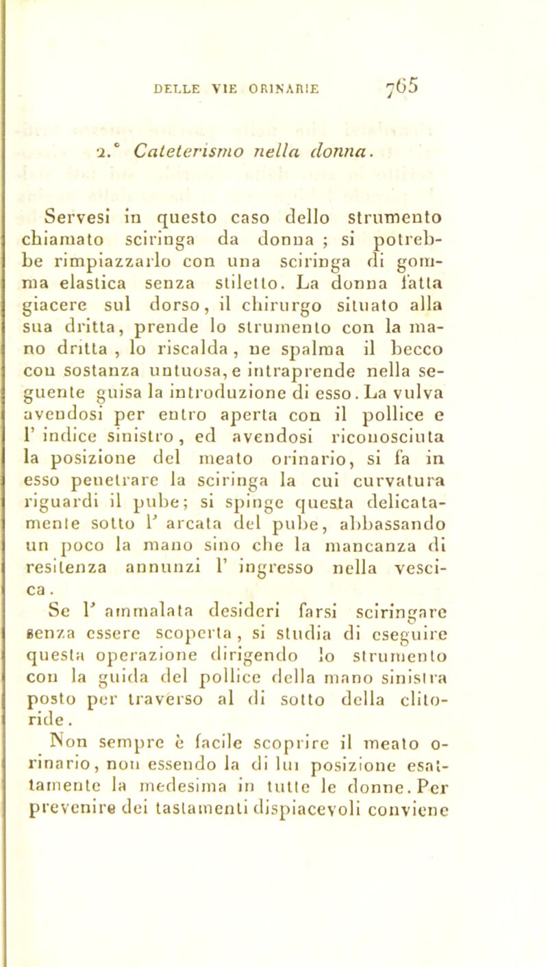 •2. CaLeterisrno rtella donna. Serves! in questo caso dello strumento chianiato sciringa da donna ; si potreb- be rimpiazzarlo con una sciringa di gom- ma elastica senza stilello. La donna l’alla giacere sul dorso, il cbirnrgo siuiato alla sua drilla, prende lo slrumenlo con la ma- no drilla , lo riscalda , ne spalma il becco cou soslanza unluosa,e inlraprende nella se- guenle giiisa la inlroduzione di esso.La vulva avendosi per enlro aperta con il pollice e l’indice sinislro, ed avendosi riconosciiila la posizione dcl niealo orinario, si fa in esso penelrarc la sciringa la cui curvalura riguardi il pube; si spinge quesla delicala- menle solto b arcata del pube, abbassando un poco la mano sino cbe la mancanza di resilenza annunzi 1’ ingresso nclla vesci- ca. Se r ainmalata desidcri farsi sciringare een/.a csserc scopcrta , si sliidia di cseguire quesla operazione dirigendo lo slrumenlo cou la guida del pollice dclla mano sinisira poslo per iraverso al di sollo délia clito- ride. Non sempre è facile scoprire il mealo o- rinario, non essendo la di lui posizione esni- tainerile la medesima in tulle le donne. Per prevcnire dei lastamenli dispiacevoli convienc