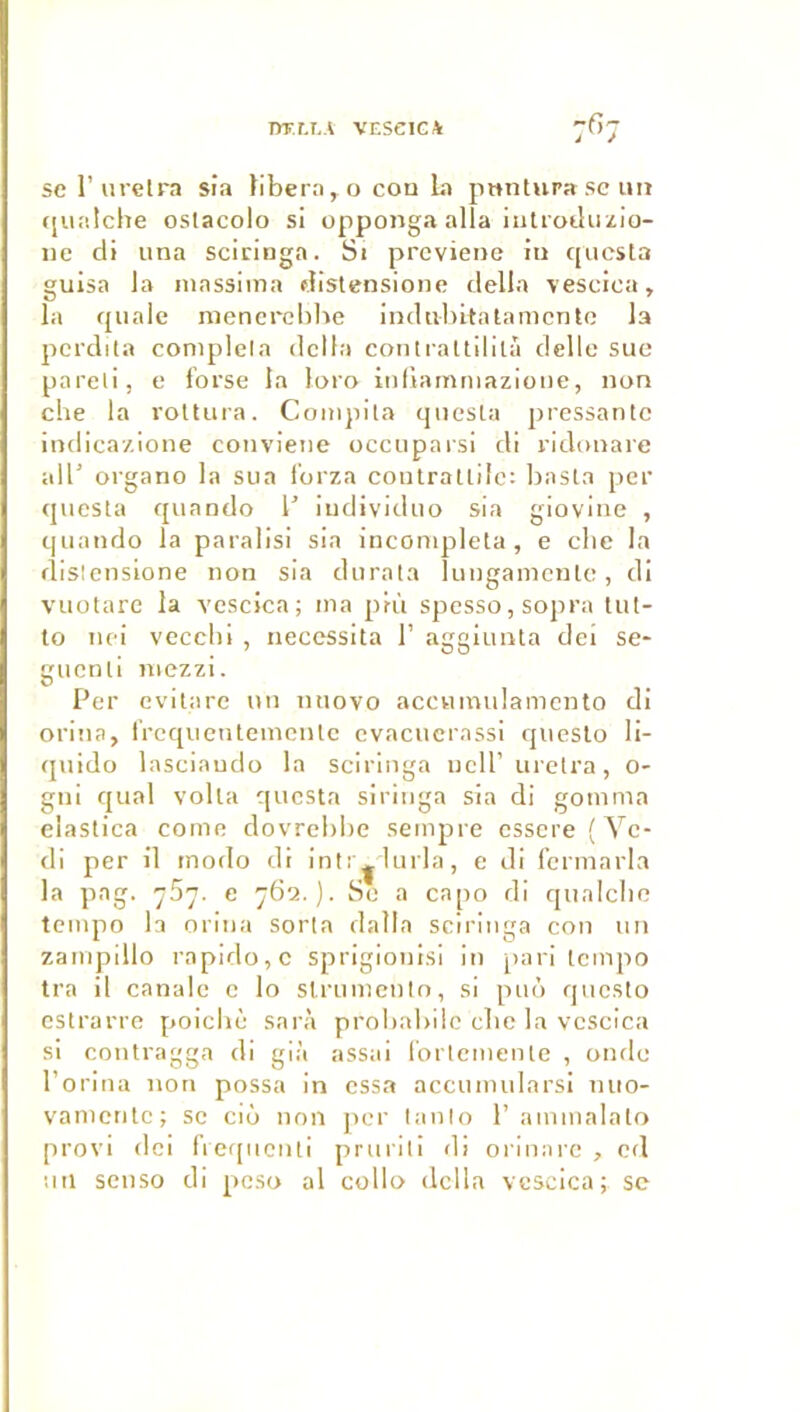 DT.r.I.A VESeiCA sel’urelra sia libéra, o cou La pmitura scim «[uatclie oslacolo si opponga alla iutroduzio- iie di una sciringa. Si prcviene iu questa guisa la niassima distensione délia vesciea, la quale ruencrcbhe indiibitalamcnto la pcrdila coniplela delta coiili'altilitâ delle suc pareil, e forse la loro inliamniazioiie, uon elle la roltura. Compila qiiesta pressante iudica/ioiie couviene occuparsi di ridouare ail’ organo la sua l’orza coulrallilc: basta per questa quaudo l’ iudividuo sia gioviue , quaudo la paralisi sia incomplela, e cbe la dislensione iiou sia durata lungamculc, di vuotarc la vescica; ma prù spesso,sopra lut- to iK'i vecchi , nécessita T aggiuiita dei se- gucnli iiiezzi. Per evilare un uiiovo accumulamcnto di oriua, l'requentemculc cvacucrassi qucslo li- quido lasciaudo la sciringa iicll’ urelra, O- gui quai voila questa siriiiga sia di gomma elastica corne dovrebbe sempre essere ( Yc- di per il modo di intr^lurla, e di fcnnarla la pag. ySy. e 762.). So a capo di qualcbe tempo la oriua sorla dalla sciringa con un zampillo rapido,c sprigiouisi iu pari tempo tra il canale c lo slrumcnto, si puù qucslo estrarre poiebè sarà proliabilc cbe la vescica si coutragga di già assai rortemeute , ouflc l’oriua non possa in essa accumularsi iiuo- vamculc; se ciô non per lanio P ammalalo provi (Ici rie([ucnti prurili di orinarc , cd uii senso di peso al colio délia vescica; se