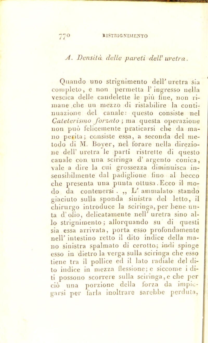 A. Densiià deUc paveti deW uretra. Quiindo uno slrignimento dell’uretra sia Cüiiiidelo, e non pemiella 1’ingresso iiella vcscica delle candeletle le pli'i fine, uon ri- inaiie clie uu mczzo di rislabilire la couti- miaziaiie del cauale: queslo consiste nel Calelerisino forzalo ; ma questa operazioiie non puù l'eliceinente praticarsi che da ina- no petila; cansisle essa, a seconda del ine- todo di M. Boyer, nel Ibrare nella direzio- nc deir uretra le parti ristrelte di questo cauale con uua sciringa d’argento conica, vale a dire la cui grossezza diminuisca in- seusibilmenle dal padiglione lino al becco che présenta una punta otlusa.Ecco il mo- do da contenersi . ,, L’ amnialato stando giaciulo sulla sponda siuislra del letto, il cbirurgo introduce la sciringa, per bene un- ta d’olio, delicatainente nell' uretra sino al- lô slrignimento; allorquando su di questi sia essa arrivata, porta esso profondainente nell’ inleslino relto il dito indice délia ma- no sinistra spalmato di cerollo; indi spinge esso in dietro la verga sulla sciringa che esso lieue tra il pollice ed il lato radiale del ili- to indice in mezza (lessione; e siccome i di- ti possono scorrere sulla sciringa, e che per cio una porzione délia l'orza da impic- garsi per tarla inoltrarc sarebbe pcrduia,