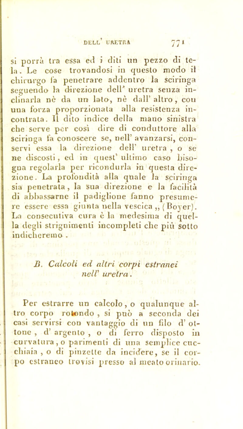 Dell’ uretra 77 si porrà tra essa eii i clili un pezzo di te- la. Le cose trovandosi in queslo modo il chirurgo la penetrare addcntro la sciringa Seguendo la direzione dell’ uretra senza in- clinarla ne da un lal», nè dall’ allro , cou uua forza proporzionala alla resistenza in- contrala. Il dito indice delta mano sinislra che serve per cosi dire di condiUlore alla sciringa l'a conoscere se, nell’ avanzarsi, con- servi essa la direzione dell’ uretra , o se ne discosli, ed in qnesl’ ulliino caso biso- gua regolarla per x'icondurla in questa dire- zione. La prol’ondità alla qnale la sciringa sia penetrata , la sua direzione e la l'acilità di abhassarne il padiglione fanno presunic- re esserc essa giunta nella vcscica „( Boyer). La consecutiva cura è la medesinia di qucl- la degli slrignimenti incompleli che più sotto indichcremo . B. Calcoli ed nliri corpi estraiiei neir uretra. Per estrarre un calcolo, o qualunque al- tro corpo rolendo , si puô a seconda dei casi servirsi con vanlaggio di un filo d’ol- tone , d’argento , o di ferro disposto in curvalui’a , o panmenli di una seinpticc cnc- chiaia , o di pinzette da incidere, se il cor- po cstranco irovisi presso al uieato oiinario.