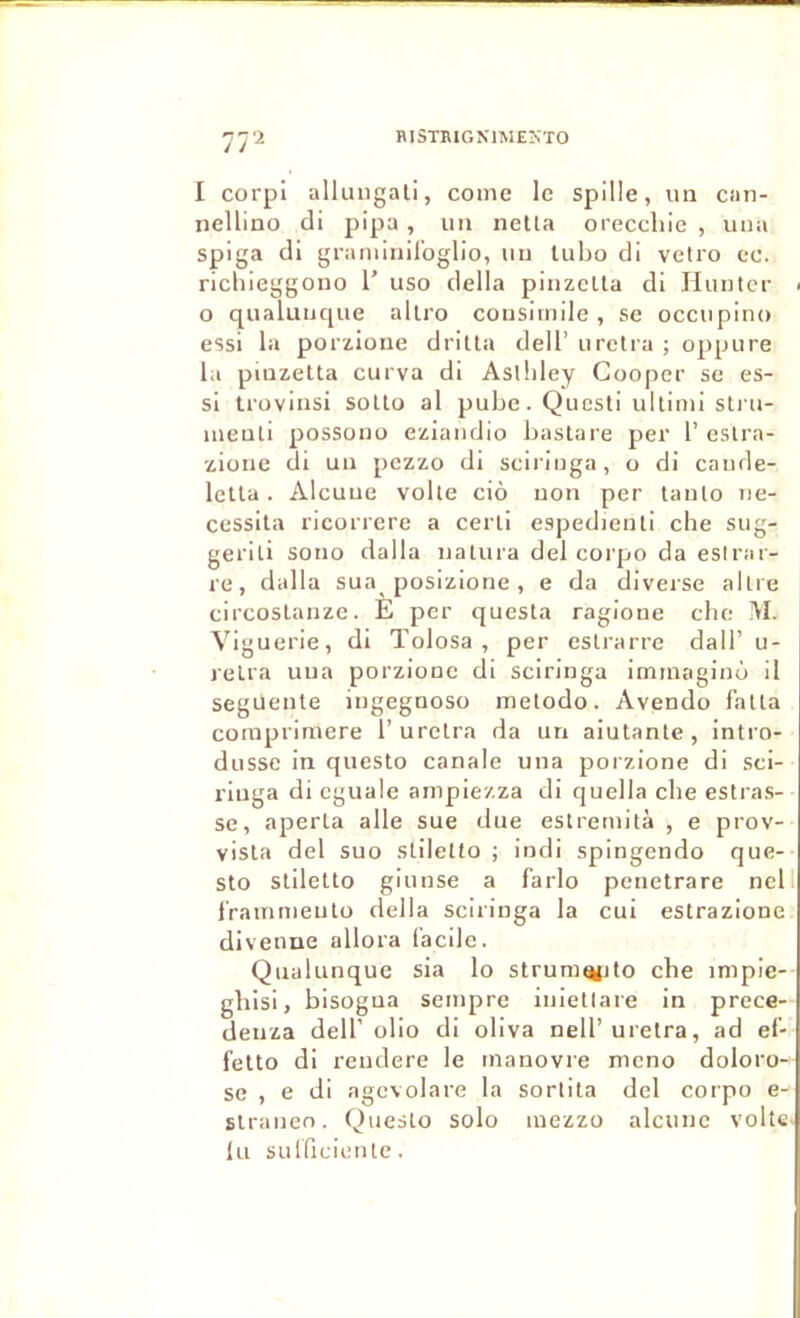 77'^ RISTBIGXIMEKTO I corpi allungali, comc le spille, un can- nellino di pipa, un neüa orecchie , una spiga di graniiniloglio, un lubo di vctro cc. richieggono 1’ uso délia plnzelta di Hiintcr - O qiialunque allro consimile, se occiipino essi la porzione drilla dell’ uretra ; oppiire la pinzetta curva di Aslhley Cooper se es- si irovinsi soUo al pube. Quesli ultitni sti'u- meuti possono eziaiidio bastare per 1’ estra- zione di un pezzo di sciringa, o di cande- lella. Alcuue voile ciô non per tanlo né- cessita ricorrere a cerli espedienli che sug- geriti sono dalla natura del corpo da eslrai- re, dalla sua posizione , e da diveise alli e circosLanze. E per questa ragioue cbe M. Viguerie, di Tolosa , per eslrarre dall’ u- retra uua porzione di sciringa immaginù il seguente ingegnoso metodo. Avendo falla cornpriniere 1’uretra da un aiutante, intro- dusse in questo canale una porzione di sci- riuga di eguale ampiezza di quella cbe estras- se, aperta aile sue due estremità , e prov- vista del suo stiletto ; indi spingendo que- sto stiletto giunse a farlo penetrare nell l'rainnieuto délia sciringa la cui estrazione divenne allora facile. Qualunque sia lo strum^ito che impie- ghisi, bisogua seinpre iuietlare in prece- deiiza dell’olio di oliva nell’uretra, ad ef- fetto di rendere le tnanovre meno doloro- se , e di agcvolare la sorlita del corpo e- stranen. Questo solo luezzo alcuue volîe lu sulficieule.