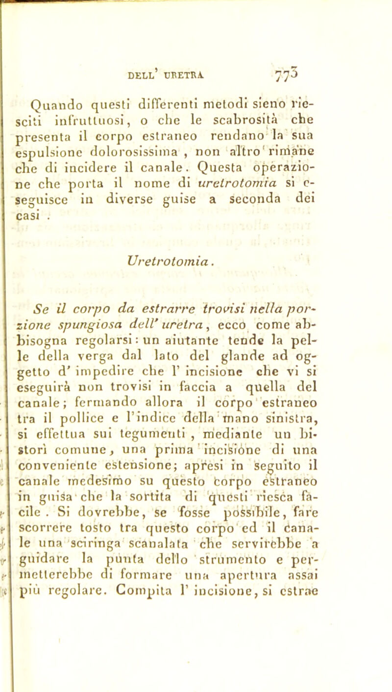 Quando questi difierenti melodi sieno ric- sciti infrutUiosi, o chc le scabrosità che présenta il corpo eslraiieo rendano la sua espulsione dolorosissima , non altro'rini.ahe che di incidere il canale. Questa opèrazio- ne che porta il nome di urelrotomia si c- seguisce iu diverse guise a seconda del casi . Uretrotomia. Se il corpo da estrarre trovisl nella por- zione spungiosa delV itrelra , ecco corne ah- bisogna regolarsi : un aiutante tende la pel- le délia verga dal lato del glande ad og- getto d’impedire che 1’ incisione che vi si eseguirà non trovisi in faccia a quella del canale; ferinando allora il corpo estraneo Ira il pollice e l’indice délia mano sinistra, si effeltua sui tegumenti , mediante un hi- storl comune, una prima’ incifeibne di una conveniente estensione; apresi in seguilo il canale inedesimo su quësto borpo eStraneo in guisa che la sortita di 'questi riesca fa- cile . Si dovrebbe, se fosse pbssibile, fafe scorrcre losto tra questo corpo ed il Cana- le una sciringa scanalata che servirebbe a gnidare la punfa dello strumento e per- inetterebbe di formare una apertnra assai più regolare. Compita 1’incisione, si cstrae