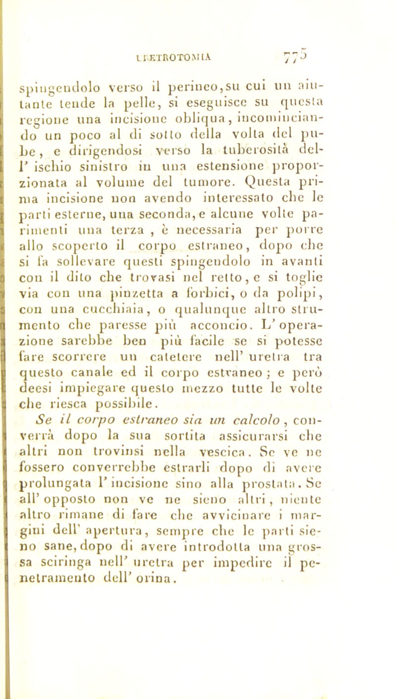 IHÎTROTOMIA spiiigeiulolo verso il perinco,su cui iiii niii- lanle leiide b pelle, si esegiiiscc su questa regioue una iiicisionc obliqua , iiicomiiieian- clo un poco al di sotlo délia voila dcl pu- Le, e dii'igendosi verso la tulierosilà del- r isclilo sinlslro iu uua estensionc jiropor- zionata al volume del tuniore. Questa pri- ma incisione uon avendo inlcressato cbc le parti estcrue, uua seconda, e alcune voltc pa- rimeuli uua terza , è necessaria per poi re allô scopcrto il corpo eslraneo, dopo cbc si l’a sollevare quesli spiiigendolo in avanti cou il dilo che Irovasi ncl relto,e si toglie via con una pinzetta a Ibrbici, o da polipi, con una cuccbiaia, o qualunquc altro stru- inento cbe paresse più acconcio. L’opera- zione sarebbe ben più facile se si potesse fare scorrere un calelere nelF urctra tra questo canale ed il corpo estvaneo ; e pcrù deesi impiegare questo mezzo tutle le volte cbe riesca possibile. Se il corpo eslraneo sia un calcolo, coii- verrà dopo la sua sortila assicurarsi cbe allri non Irovinsi nclla vescica. Se ve ne fossero converrebbe estrarli dopo di avéré prolungata l’incisione sino alla proslata.Se ail’opposlo non ve ne sieno allri, nicnle altro rimane di fare cbe avvicinare i inar- giui dell’apertura, sempre cbe le jiarti sie- no sane, dopo di avéré introdotla una gros- sa sciringa nell’ urctra per impedirc il pc- nelraincnto dell’orina.