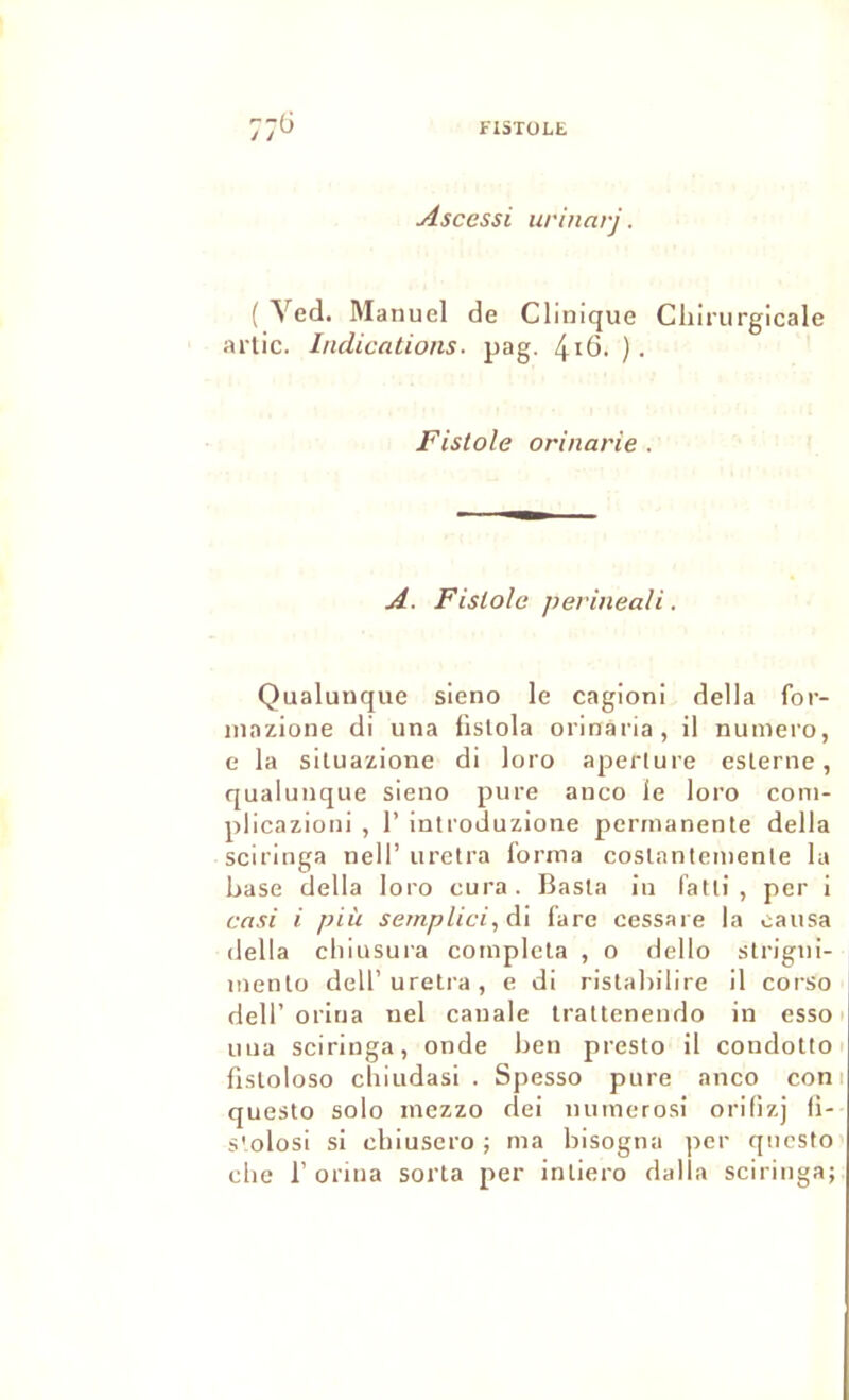 Ascessi iirinarj. { Ved. Manuel de Clinique Chirurgicale artic. Indications, pag. 4i6. ). Fistole orinarie . A. Fistole périnéali. Qualunque sieno le cagioni délia for- Miazione di una fislola orinaria, il numéro, e la siluazione di loro aperlure eslerne, qualunque sieno pure anco le loro coni- plicazioni , 1’ introduzione permanente délia sciringa nell’ urelra forma coslantemenle la hase délia loro cura. Basla in fatli , per i cnsi i piîi semplici, di fare cessare la causa délia chiusura compléta , o dello strigni- mento dell’ureti-a, e di ristahilire il corso deir orina iiel cauale trattenendo in esso uua sciringa, onde hen presto il condotto fisloloso chiudasi . Spesso pure anco coni questo solo inczzo dei numerosi orifizj fi- s'.olosi si chiusero ; ma hisogna per qiicsto che r orina sorta per intiero dalla sciringa;