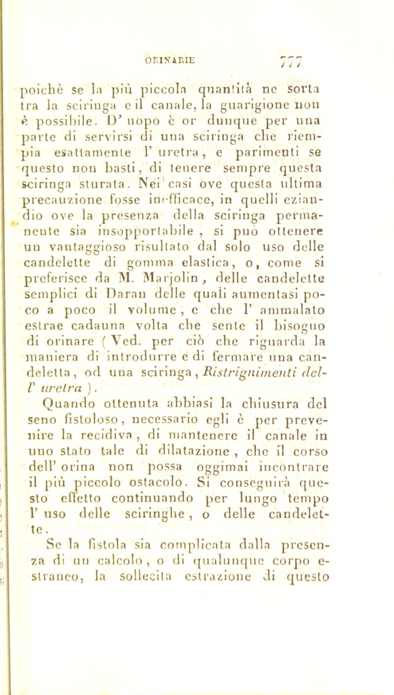 or.iNAniE J J J poichè se la più piccola quanlilà ne soi’ta Ira la sciringa e il canale, la guarigione non è possiliile. 13’ nopo c or cluncpie per una parte fli servirsi cli una sciringa che ricm- pla esatlamente 1’ uretra, e parlinenli se qiiesto non basli, dl lenere sempre qiicsta sciringa sturata. Nci’casi ove qiiesla iillima precauzione fosse inefficace, in quelll ezlan- dio ove la presenza délia sciringa perma- nente sia insopporlablle , si puo ottenere un vantaggioso risullato dal solo uso delle candeletle di gomma elastica, o, cotne si preferisce da M. Marjolln, delle candelelte semplici di Daran delle quaü aiiinentasi po- co a poco il volume, e cbe 1’ annnalato estrae cadauna volta cbe sente il Ijisogno di orinare ( Ved. per cib cbe rignarda la maniera di introdnrre c di fermare nna can- deletta, od una sc\r\n^A , Ristrigninienti del- r itrelra ). Quarido olteniita abbiasi la ebinsura del seno fisloloso, necessario cgli è per preve- nire la récidiva , di nianlenere il canale in uno slato taie di dilatazione , cbe il corso dell’ orina non possa oggimai inconlrare il più piccolo ostacolo. Si conseguirà que- slo elTetto continuando per lungo tempo r uso delle sciringlie, o delle candelet- te. Se la fistola sia complicata dalla presen- za dl un calcolt), o di (jnalunquc corpo e- stranco, la sollccita estrazione di queslo