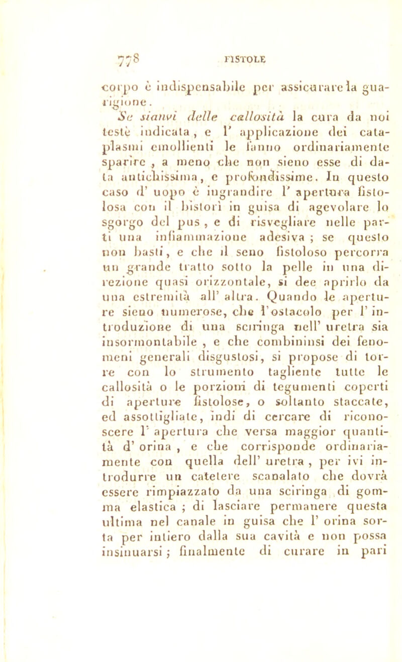 nSïOLE corpo i indispcnsal)ile per assicürareia giia- l igiune. Sa sianvi deUa callosità la cura fia noi testé iiulicala , e 1’ applicazloiie dei cata- plasiiu cinullieiili le l'aniio ordinariamenle sparire , a nieno clic non sieno esse di da- ta aiilicliissima, e profoadissime. lu queslo caso d’ uopo è iiigiaudire 1’ aperlura fislo- losa cou il liistori in guisa di agevolare lo sgorgo dcl pus , e di ri^vcgliare nelle par- ti liiia inliaimnazioiie adesiva ; se queslo non liasii, e clie il sciio fisloloso percorra un grande tralto sollo la pelle in nna di- rezione quasi orizzonlale, si dee aprirlo da una cslreniita all’allra. Quando le apertu- re sieuo tiuinerose, clie l’ostaeolo per l’in- ti oduzlone di uua sciringa iielT ureira sia insorinonlabile , e che conibininsi dei feno- nicni generali disguslosi, si propose di lor- re con lo sirunienlo taglientc tulle le callosilà O le porzioni di tegumenti coperti di aperlure fislolose, o sollanlo staccale, ed assotligliale, iudi di ccrcare di ricono- scere 1’ aperlura che versa maggior (pianli- tà d’orina , e cbe corrispoude ordinaria- nienle cou quella dell’ urelra , per ivi in- Iroduri'e un catelere scanalalo che dovrà essere rimpiazzalo da una sciringa di gom- ma elaslica ; di lasciare pernianere questa irllima nel canale in guisa che 1’ orina sor- la per iuliero dalla sua cavilà c non possa insinuarsi ; liiialuienlc di curare in pari