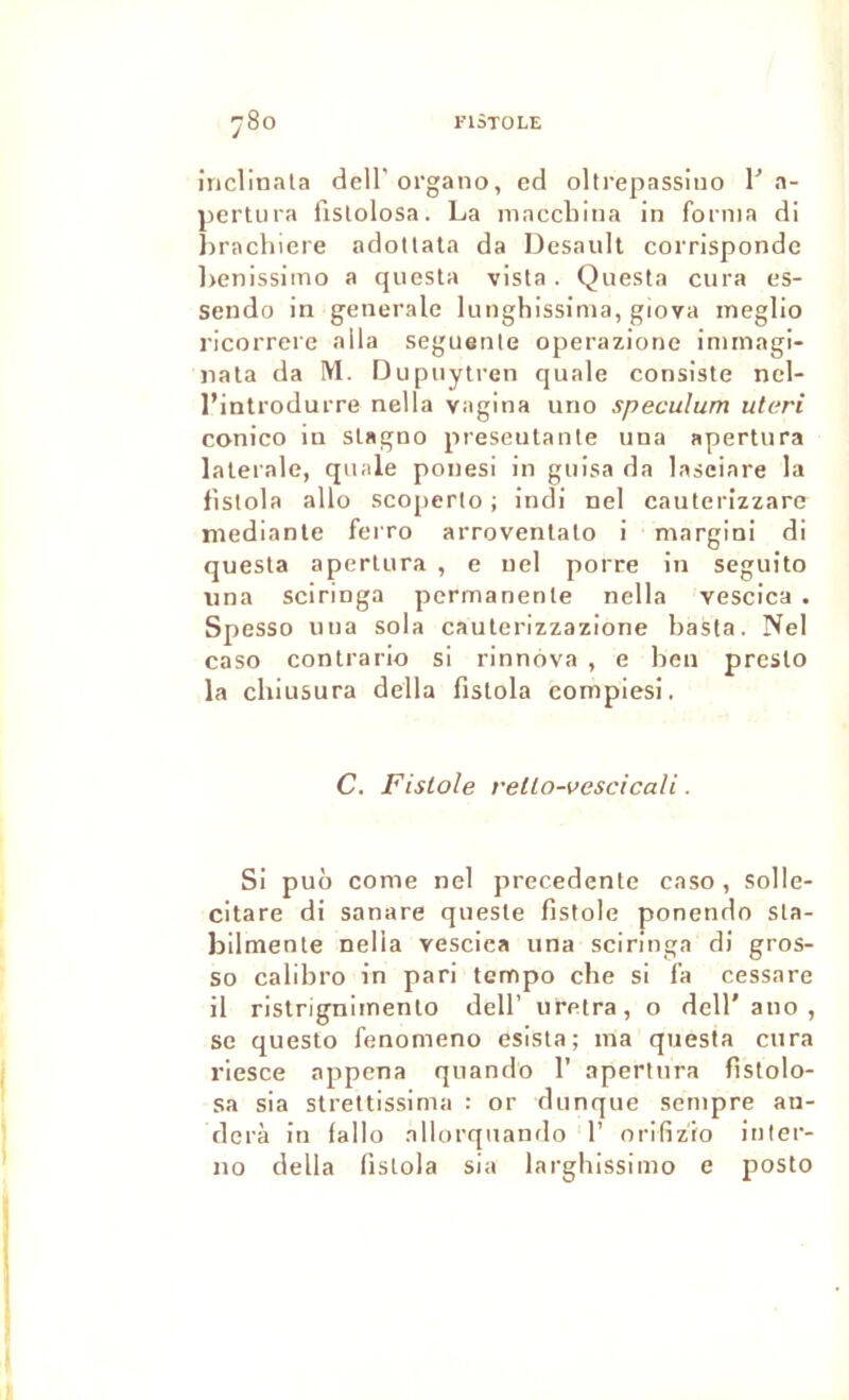 inclinala dell’oFgano, ed oltrepassino l'a- pertura iislolosa. La maccliina in forma di lîracliiere adollala da Desault corrisponde l)enissimo a qnesta vista . Quesla cura cs- sendo in generale lunghissinia, giova ineglio ricorrere alla seguenle operazione immagi- iiala da M. Dupiiytren quale consiste nel- l’introdurre nella vagina uno spéculum uteri conico in slagno preseutante una apertura latérale, quale ponesi in guisa da lasciare la fistola allô scoperto ; indi ne! cauterizzare niediante ferro arroventato i margini di questa apertura , e nel porre in seguito una sciringa permanente nella vescica . Spesso una sola cauterizzazione basta. Nel caso contrario si rinnova , e ben presto la chiusura délia fistola compiesi. C. Fislole rello-vescicali. Si puô corne nel precedente caso , solle- citare di sanare qiieste fistole ponendo sla- bilmenle nella vescica una sciringa di gros- so calibro in pari tempo che si l’a cessare il ristrignimento dell’ uretra, o dell'ano , se questo fenomeno esisia; ma questa cura riesce appena quando 1’ apertura fîstolo- sa sia strettissima : or dunque sempre aii- derà in fallo allorquando 1’ orifizio inler- no délia fistola sia largbissimo e posto