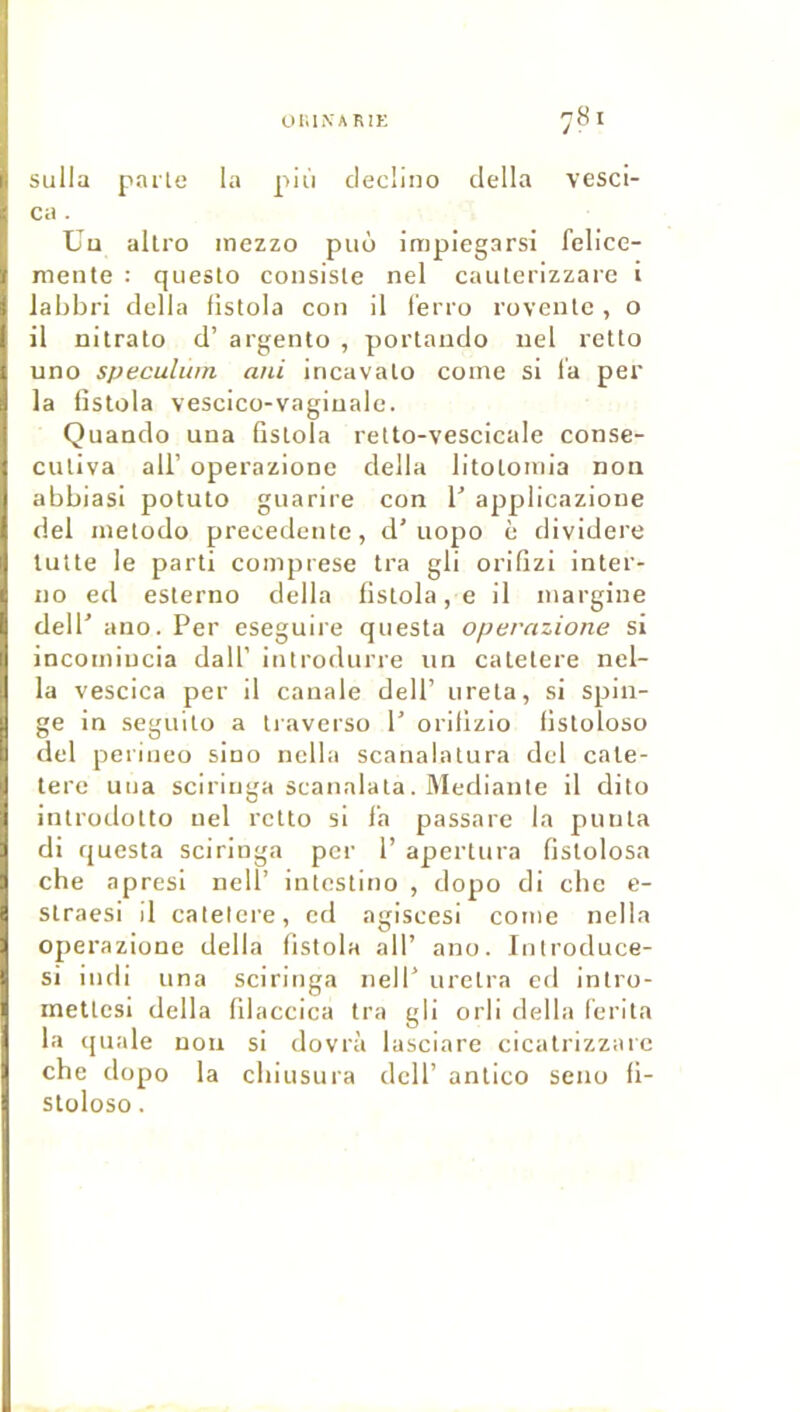 OniNARJK ^81 sulla parte la più clecüno délia vesci- Cil . Uu allro inezzo puô impiegarsi fclice- mente : queslo consiste nel cauterizzare i labbri délia listola con il l'erro rovcutc, o il nitrato d’argento , portaudo iiel retto uno spéculum uni incavato corne si l'a per la listola vescico-vagiuale. Quando una listola retto-vescicale conse- cutiva ail’ operazione délia litotoniia non abbiasi potuto guarire con T applicazioue del inetodo precedente, d’uopo è dividere tulte le parti coinprese tra gli orilizi inter- ne ed eslerno délia listola, e il inargine deir ano. Per eseguire questa operazione si incotniucia dall’ itilrodnrre iin catetere nel- la vescica per il canale dell’ nreta, si spin- ge in seguito a tiaverso P orilizio listoloso del perineo sino nclla scanalatura del cate- tere una sciritiga scanalata. Mediante il dito introdotto nel retto si l'a passare la punta di questa sciringa per 1’ apertura fislolosa che apresl nell’ intestino , dopo dl ebe e- straesi il calelcre, cd agiscesi corne nella operazione délia listola ail’ ano. Introduce- si indi una sciringa nell’ uretra cd intro- inettcsi délia lilaccica tra gli orli délia l'erita la ([uale nou si dovrà lasciare cicatrizzare che dopo la ebiusura dcll’ antico seno li- stüloso.