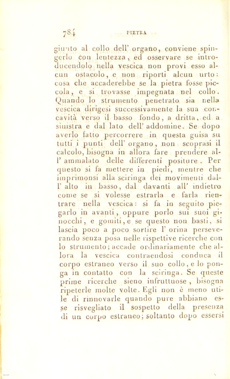 riETRA. 78I giinto al collo dell’ organo, conviene spin- gorlu cou leutezza, ed osservare se inlio- ducendolo uella vescica non provi esso al- cun oslacolo, c non riporli alcun urto : cosa che accaderel)be se la pielra fosse pic- cola, e si Irovasse impegnata nel collo. f)iiando lo slruineiito penetralo sia iiella vescica dirigesi successivaiiiente la sua coi.- cavità verso il basso l'oiido, a driüa, ed a siiiislra e dal lato dell’ addoinine. Se dopo averlo falto percorrere in quesla guisa su tutti i puuti deir organo, non scoprasi il calcolo, bisogna in allora fare preudere al- 1’ aininalalo delle dil’fereuti positure . Per questo si la niellere in piedi, inentre cbe iuipriinonsi alla sciringa dei inoviuieuti dal- r alto iu basso, dal davanti ail' indietro corne se si volesse estrarla e farla rien- Irare nella vescica: si fa iu seguito pie- garlo in avanti, oppure porlo sui suoi gi- iiocchi, e gomiti,e se questo non basti, si lascia poco a poco sortira 1’ orina pei'sevc- raudo seuza posa uelle rispellive ricercbe cou lo struineuto ; accade ordinariameute cbe al- lora la vescica coutraeudosi conduca il corpo estraueo verso il suo collo, e lo pou- ga in coiUatto con la sciringa. Se queste prime ricercbe sieno infrutluose , bisogna ripeterle moite volte. Egli non è inerio uti- le di nnnovarle quando pure abbiano es- se risvegliato il sospetto délia prescnza di un corpo estraueo ; soltanto dopo esscrsi