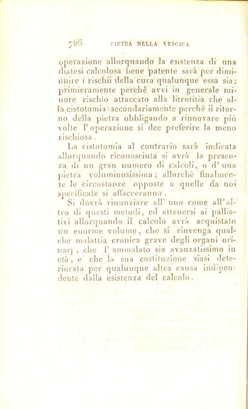 IlETHA NELLA VESCICA operazione allorquando la csislenza cli iina (liâtes! calcolosa benc patente sarà per dlmi- miii'C i rischü délia cura cjùalunquc essa sia; primieramente perché avvi in generale mi- nore riscliio altaccato alla litrotitia che al- la cistotomia : sccondarianiente perché il rilor- 110 délia pietra ohhligando a rinnovare più voltc r operazione si dec preferire la meno rischiosa . La cistotomia al contrario sarà indicata allorqiiando riconosciuta si aVrà la presen- '/a di un gran numéro di cnlcoli, o d’una jiietra A'oluminosissima ; allorchè fînalmcn- te le circostanze oppostc a quelle da noi specificate si airacccranim . Si dovrà riniinziare ail’ uno corne all’al- tro di questi inetodi, ed attenersi ai pallia- livi allorquando il calcolo avrà acquistato un ciiorme volume, che si rinvenga qual- che malattia cronica grave dcgli organi ori- narj , che 1’ ammalalo sia avanzatissimo in ctà , e che la sua costiluzione siasi dete- riorata per qualunqiie allia causa indipcn- dente dalla esistenza ciel calcolo .