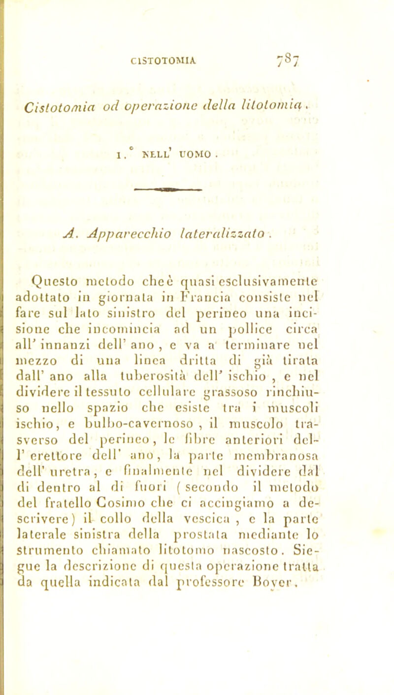 Cistotomia ocl opernzione délia lilolomta. I, ‘ kell’ uomo . A. Appavecchio lalevalizzato . Qiieslo ructodo cheè quasi cscliisivamenle adoUato iii giornala in Francia consiste nel face sul lato sinistro dcl perineo una inci- sione clie iucomincia ad un jjollicc circa ail’ innanzi dell’ ano , e va a tcrininare nel inezzo di una linea dritta di già tirala dall’ ano alla tul)erosità dclT ischio , c nel dividere il tessuto cellulaie grassoso l inchiu- so nello spazio che esiste tra i luuscoli iseliio, e bulljo-cavcrnoso , il niuscolo Ira- sverso del perineo, le libre anteriori del- 1’ erellore dell' atio, la parte luenibranosa deU’uretra, e finalniente nel dividere dal di dentro al di fiiori ( secoudo il inetodo del fralello Cosirno cbe ci accingiamo a de- scrivere) il collo délia vescica , e la parte latérale sinislra délia prostala niedianle lo Slrumento cbiainato litotonio nascosto. Sie- gue la descrizione di quesla operazione traita da quella indicala dal professore Ho ver.