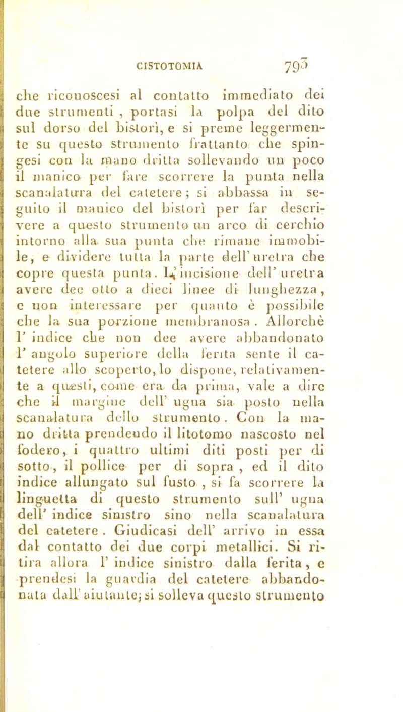 elle riconoscesi al conlalto immecliato dei due slriinienll , portas! la polpa del dito sul dorso del bislori, e si preme leggermen- te su questo striiineiilo liallanlo clie spin- gesi cou la muno diilla sollcvaiido uu poco il nianico pei’ l'are scorrere la puula nella scanalalirra del calelcre; si abbassiï in se- guilo il nnmico del bisloii per lar descri- vere a questo struuiento uu arco di cercliio intorno alla sua puiita clie riinaue immobi- le, e dividere lutta la parte dell’urctra cbe copie questa punta . Ij,’iucisioiie dell’uretra avéré dec otto a dieci liuee di lungliezza, e iiou iuteiessare per quauto è possibile cbe la sua porzioue luembraiiosa . Allorcbè 1’ indice cbe nou dee avéré abbaudonato r augolo superiore délia Tenta sente il ca- tetere allô scopcrlo,lo disponc, relativanien- te a qiiesti, co-iuc era da prima, vale a dire che il inargiuc dell’ ugua sia posto uella scaualatura dcllo struniento. Cou la ma- no drilta prendeudo il litotonio nascoslo nel l'odero, i quattro ultiini diti posti jier di sotto, il pollice per di sojira , cd il dito indice allungato sul fuslo , si fa scoi rcre la linguetta di questo strumento sull’ ugua deir indice sinistro siuo nella scaualatura del catetere. Giudicasi dell’ arrivo in essa dal contatto dei due corpi metallici. Si ri- tira allora 1’ indice sinistro dalla ferita, e prendesi la gnardia del catetere abbando- nala dali’üiutnutci si solleva questo slruiaeiUo