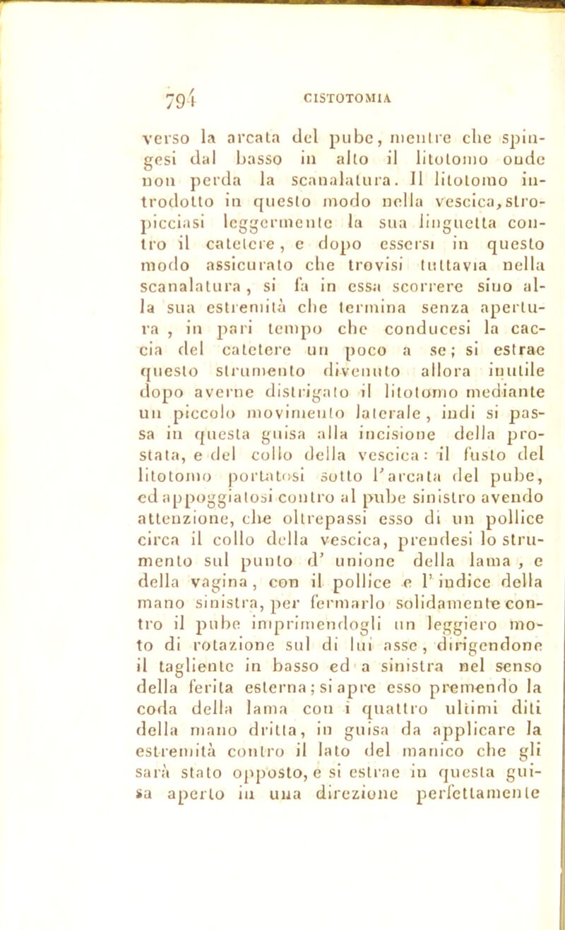 verso la arcata tlel piibc, nieiilre chc spin- gesi liai basso iii alto il litolomo oucle non perda la scanalaliira. Il litolomo in- trodollo in qneslo modo nclla vescica,slro- picciasi Icggcrmente la sua liiiguelta con- Iro il calelcre, e dopo esscrsi in questo modo assiciiralo clie trovisi tiiltavia nella scanalatura , si fa in essa scorrere sino al- la sua estieniltà cbe termina senza apertu- ra , in jiari tempo cbe conducesi la cac- cia del catelcre un poco a se; si estrae questo slrumenlo divenulo allora inutile dopo avei'iie distrigalo il litotonio medianle un piccolo movirnenlo latérale, iudi si pas- sa in qnesta guisa alla incisione délia pro- stata, e del collo délia vescica: il l'uslo del lilotomo porUUcisi sotlo l'arcata del pube, cd appoggialosi contro al pube sinislro aveiido atleuzionc, cbe ollrepassi esso di un pollice circa il collo délia vescica, prendesi lo stru- nienlo sul punto d’ unione délia lama , e délia vagina , con il pollice e l’ indice délia mano sinistra, per fermarlo solidamenfn con- tro il pube iniprirnenflogli un leggiero mo- to di rotazione sul di lui assc, dirigendone il taglientc in basso ed a sinistra nel senso délia ferita eslerna ; si âpre esso premendo la coda délia lama con i qualtro uliimi dili délia mano dritia, in guisa da applicare la estremità contro il lato del manico cbe gli sarà stato opposto, e si esti'ae in qnesta gui- sa aperlo in uua direzione perfetlamenle