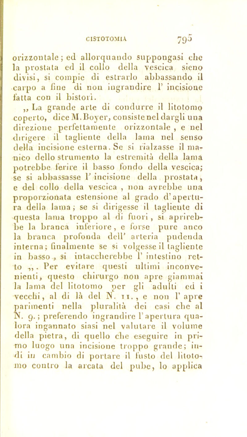 ClSTOTOMlA 'ÿQü orizzontale ; ed allorqiiando suppougasi clie la prostata ed il collo délia vesciea sieno divisi, si compie di estrarlo abbassando il carpo a line di iiou iugraudire I’ incisioue l'atta con il bistoil. „ La grande aile di condurre il litotomo coperlo, dice M.Boyer, consiste nel dargli una diiezione perfellamente orizzontale , e uel dirigera il taglienle délia lama nel senso délia incisione eslerna. Se si rialzasse il nia- nlco dello slrumento la estremità délia lama potrebbe l’erire il basso f’onrlo délia vesciea; se si abbassasse T incisioue délia prostata, e del collo délia vesciea , non avrebbe una proporzionata estensione al grado d’apertu- ra délia lama ; se si dirigessc il laglieute di questa lama troppo al di fnori , si aprireb- be la branca iuleriore, e i'orse pure anco la branca profonda dell’ arteria piidenda interna ; rinalmente se si volgesse il lagliente in basso , si intaccberebbe i’ inicsiino ret- to 1,. Per evitare quesli ullimi inconve- nienti, queslo ebirurgo non âpre giaminai la lama del litotomo per gli adulli ed i vecchi, al di là del N. ii., e non P âpre parimenti nella pluralità dei casi ebe al IN. g.; preferendo ingrandirc raperliira qua- lora ingannato siasi nel vahuare il volume délia pietra, di quelle cbe eseguirc in pri- mo luogo una incisione troppo grande; in- di in candiio di porlare il fusto del bloto- mo contro la arcata del pubc, lo applica