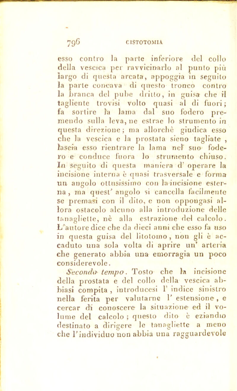 esso contro la parte inferiore dcl collo délia vescica per ravvicinarlo al punlo plù îargo di rpiesla arcala, nppoggia ia segiiilo la parle concava di (presto tronco contro la hranca del pulu; driito, in giiisa elle il taglicnte Irovisi volto quasi al di l’uori ; la sorlire l'a lama dal suo fodero pre- jiieiido sulla leva, ne cstrac lo strumento in qiiesta drrezioiie ; ma allorclm giudica esso elle la vescica e la proslata sieno tagliatc , laseia esso rientrare la lama nel' suo fode- ro e conduce l’uora lo strimiciito cliiuso. In seguilo di quesla maniera d’ operare la iucisione interna c quasi trasversale e forma un angolo ottusissimo cou la iucisione esler- na , ma quest' angolo si cancella facilmenle se premasi con il dito, c non oppougasi al- lora oslacolo alcuno alla introduzione délie tanagliellc, nè alla cslrazione del calcolo. L^’autore dice elle da dieci aiini elle esso fa tiso in questa guisa del lltolomo, non gli è ac- caduto una sola volta di aprire un’ arleria che generato abbia una eniorragia un poco considerevole. Seconchr tempo. Tosto che la incisionc délia prostata e del collo délia vescica ab- biasi compila , iutroduccsi 1’ indice sinistro nella ferila per valularnc 1’ estensione, e cercar di conoscere la silnazione ed il vo- lume del calcolo ; queslo dito è eziandio destinato a dirigere le tanagbettc a meno che l’individuü non abbia una ragguardevole