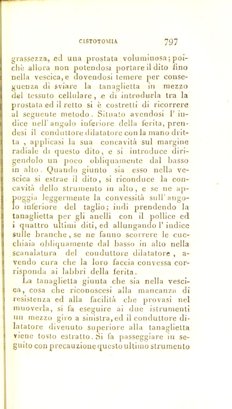 grassezza, ecl uua prostata voluminosa ; poi- cliè allüi'a non polendosi portare il clito lino nella vescica,e clovendosl temere per consc- gucnzn di sviare la tanaglietla in niezzo del tcssuto cellidare, e di jiili’odu>rla Ira la prostala ed il retto si è costretli di ricorrere al scgnetile nietodo. Siuialo avcndosi l’in- dice nell'angolo inferiore délia lcrita, pren- desi il condnUore dilatatorc con la manu di'it- la , applicasi la sua concavità sul margine radiale di questo dilo, e si introduce diri- gendolo un poco ubliquameutc dal basso in allô. Quando giunlo sia esso nella vc- scica si esti-ae il dilo, si riconduce la cou- cavità dello strumeiito in alto, c se ne a[>- poggia leggcriueute la convessilà sidl’aiigo- lo iul'eriore del taglio ; iudi prendendo la tanaglietla per gli auelli con il pollice cd i qnaltro ullinii diti, ed allungaudo 1’ indice sulle brandie , se ne fanno scorrerc le cuc- cbiaia oblicjuaincntc dal basso in alto nella scanalalura del condnUoie dilalalore , a- vcndo cura die la loro faccia convessa cor- risponda ai labbri délia ferita. La tanaglicUa giunta die sia nella vesci- ca, cosa die riconoscesi alla mancanzii di resisteiiza ed alla lacililà clic provasi iiel iiuioverla, si fa escguirc ai duc istruiiienli un iiiezzo giro a siiiistra,cd il conduttore di- latatore diveiiuto siiperiorc alla tanaglietla vienc toslo cslralto.Si l’a passeggiare in se- guito con precauziouc questo ullinio slruincnlo