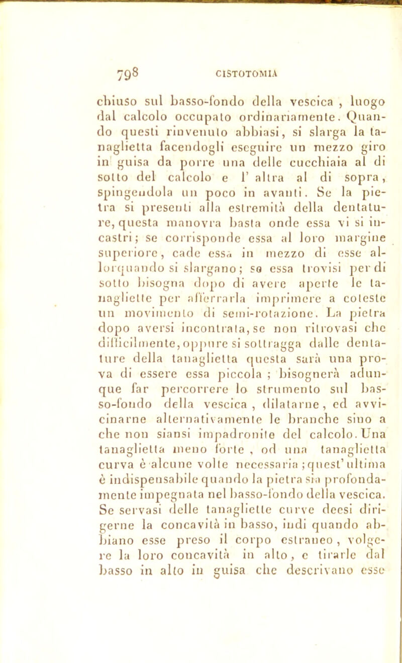 cliiiiSo sul basso-fondo délia vescica , liiogo dal calcolo occupalo ordinanarnente. Qiiaii- do questi riuvenulo abbiasi, si slarga la la- iiaglietta faceiidogli cseguire un niezzo giro in guisa da porre nna delle cucchiaia al di solto del calcolo e 1’ allra al dl sopra, spingeiidola un poco in avanli. Sc la pic- tra si presenli alla eslremllà délia denlatu- re, qucsta inanovra basla onde essa vi si in- castri ; se con isponde essa al loro inargine snpeiiorc, cade essa in mezzo di esse al- lorquando si slargano ; so essa Irovisi per di soUü bisogna dopo di aveie aperle le la- iiaglictle per alïerrarla impriinerc a coleslc un nio\'iinenlo di semi-rolazione. La pielra dopo avcrsi incoiUrala, se non ritrovasi cbc dillicilmento, opj)urc si soUragga dalle deiUa- tiire délia lanaglielta qucsla sarà una pro- va dl essere essa piccola ; bisognerà adiin- que far pei’correre lo strnmenlo snl bas- so-fondo délia vescica, dilatai'ne, cd avvi- cinarne aheniativanienle le branche sino a che non siansi impadronilo del calcolo. Una lanaglielta nieno forte , od nna lanaglielta curva è alcLine voile necessarla ; qnesl’idtima è indispensabile qnando la pielra sla profonda- inenle impegnata nel basso-fondo délia vescica. Se scrvasi delle tanaglietle cui've deesi dlri- gerne la concavità in basso, Indi qnando ab- jjiano esse preso il corpo cslraneo, volge- l’e la loro concavità in allô, c tii'arle dal basso in alto in guisa chc descrivano esse