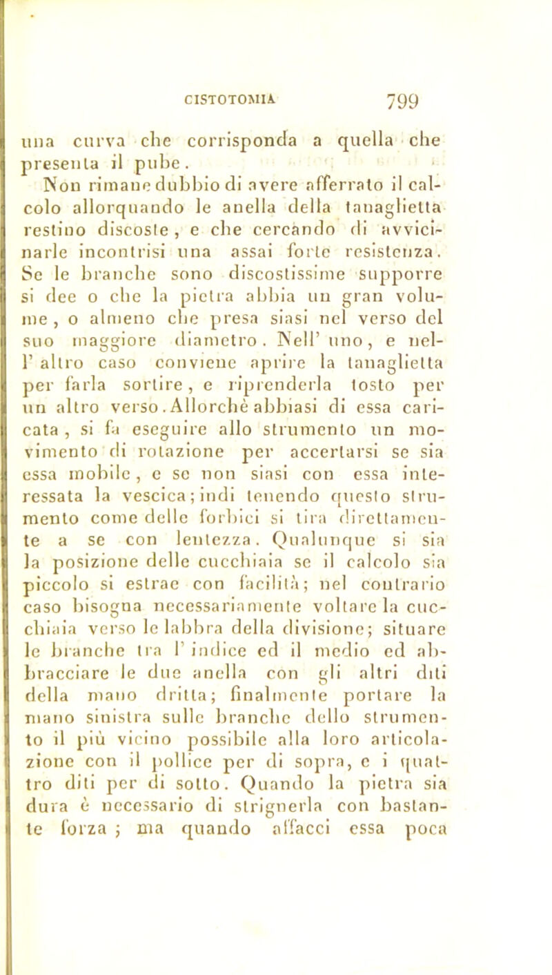 iina ciirva che corrisponda a quella che preseiila il piibe. Non rimaiie dubljio di avéré afferralo il cal- colo allorquando le anella délia lanaglietla restino discosie , e cbe cercando di avvicl- narle inconlrisi nna assai forte resislcnza. Se le branche sono discostissinie siipporre si dee o cbe la plclra abbia un gran volu- me , O almeno cbe presa siasi ncl verso ciel suo inaggiore diamctro . Nell’ iino, e nel- r allro caso conviene aprii-e la tanaglielta per f’arla sorlire, e riprenderla toslo per un altro verso. Allorcbè abbiasi di essa cari- cata , si fl eseguire allô strumcnlo un nio- vinienlo di roLazione per accerlarsi se sia essa mobile , c se non siasi con essa inle- ressata la vescica ; indi leuendo c[ueslo slru- menlo corne delle forliici si lira dirctlamcn- te a se con leulezza. Qnahinque si sia la posizione delle cuccbiaia se il calcolo sia piccolo si eslrae con facililà; nel contrario caso bisogna necessariamctile voltare la cuc- cbiaia verso le labbra délia divisione; situare le branche tra F indice cd il mcdio cd ab- liracciare le duo anella con gli altri diti délia mano drilta; finalmente portare la niano sinistra sullc branche dcllo strumon- to il più vicino possibilc alla loro articola- zione con il pollice per di sopra, c i qnat- tro diti per di solto. Quando la pietra sia dura è necessario di strignerla con bastan- te l'orza ; ma quando alfacci essa poca