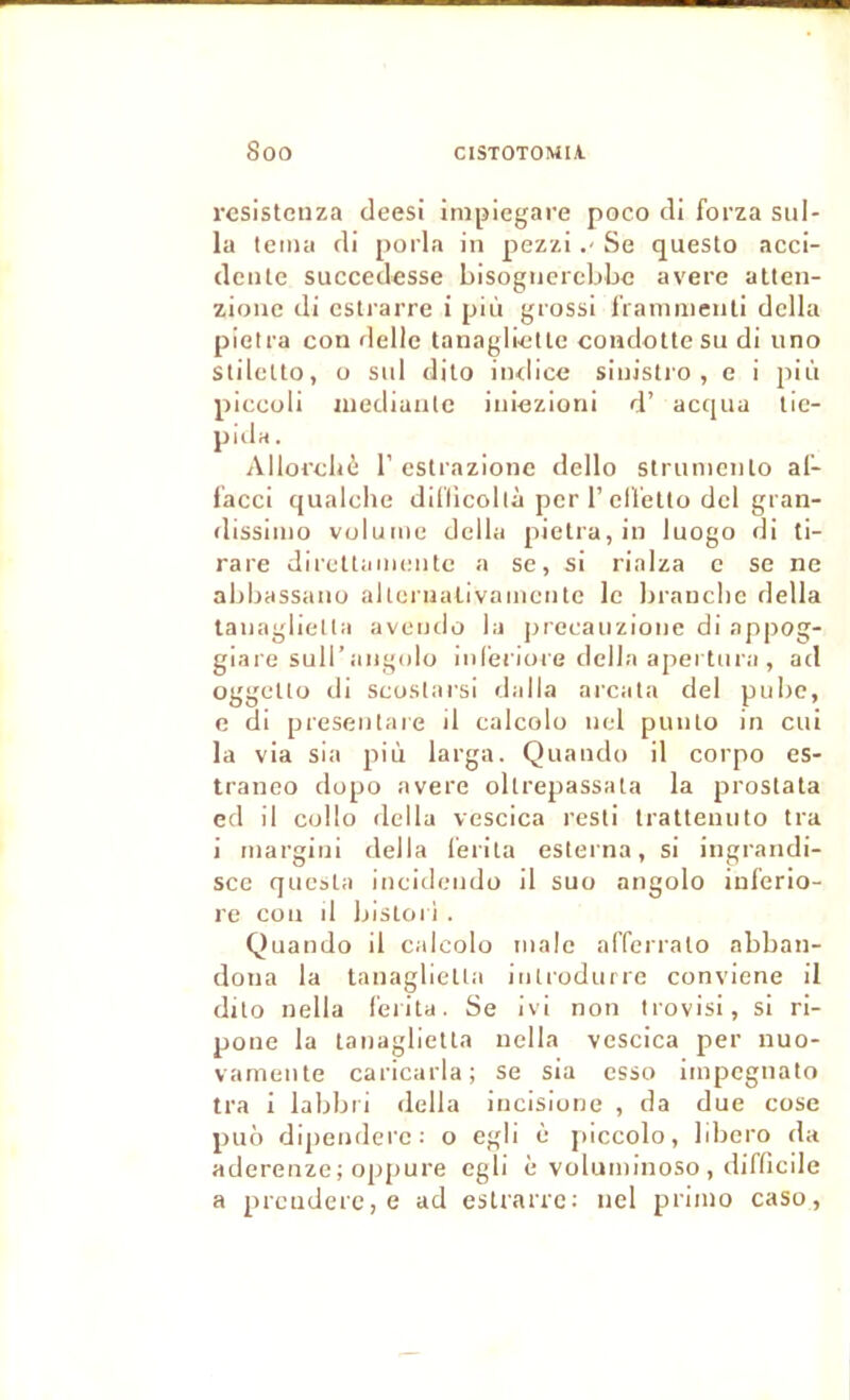 rcsistcuza deesi impiegare poco di forza sul- la tcma di porla in pezzi Se questo acci- dente succedesse bisogucrcbljc avéré atten- zione di eslrarre i più grossi IVanuiienli délia pietra con délie tanagiictlc condoüesu di uno SlileUo, 0 sid dilo iiulice sinistio , e i pin piccoli inediaulc iniezioni d’ acqua lie- piila. Allorcliè r estrazione dello strunicnlo af- facci qualche dil'licollà per 1’ellelto dcl gran- dissiino volume délia pietra, in luogo di ti- rare direttamente a se, si rinlza c se ne abbassano alternalivamcntc le brandie délia tanagliella avotulo la precaiizione di appog- giare suU’aiigolo inreriore délia apei lnra, ad oggetto di scostarsi dalla arcata del pube, e di presentaie d calcolo nel punto in cul la via sla più larga. Quando il corpo es- traneo dopo avéré oltrepassata la prostata ed il cüllo délia vescica resti tralteniito tra i margini délia l'erlta esterna, si ingrandi- sce qiiesta incidendo il suo angolo inlerio- rc con d blstori . Quando il calcolo male alTerrato abban- doiia la tanaglietia iiitiodurre conviene il dito nella l'erita. Se ivi non trovisi, si ri- pone la tanaglietta nella vescica per nuo- vamente caricarla; se sia esso impegnato tra i labbri délia incisione , da due cose puô dipenderc: o egli è piccolo, libero da aderenze; opfiure cgli è voluminoso , diflicile a prcnderc, e ad eslrarre: nel primo caso,