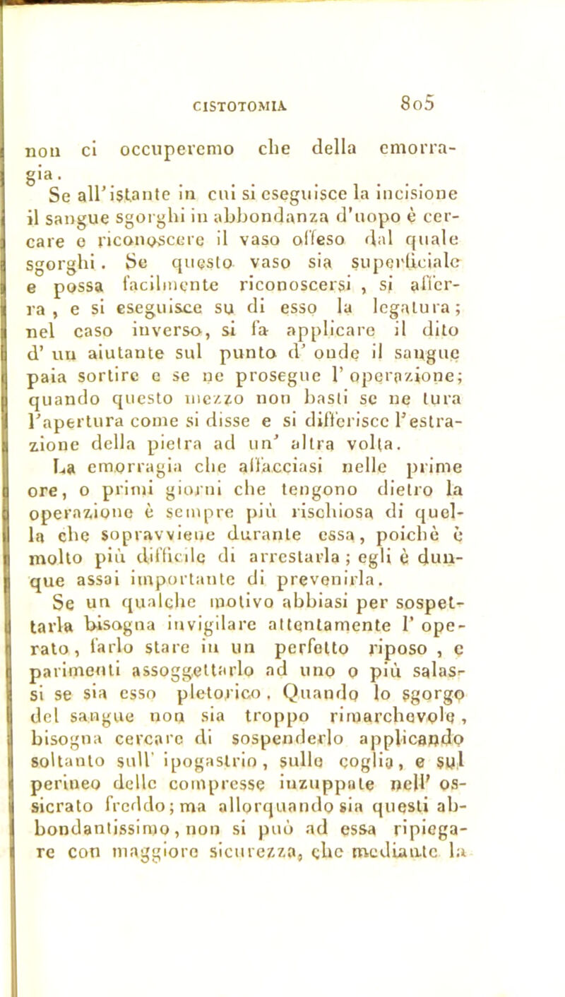 non ci occupevcmo clie délia cmorra- gia. Se aU’islante in cni si cseguisce la incisione il sangue sgorghi in abbondanza d’uopo è cer- care o riconoscere il vaso olleso dal qiiale sgorghi. Se questo vaso sia siipei'Iiciale e possa l’acilmcnte riconoscersi , si allcr- ra , e si esegnisce su di esso la Icgalura; nel caso inverse, si f’a applicare il dilo d’un aiutante sul punto d’onde il sangnç paia sortire e se ne prosegne l’operazione; qiiando questo iiiezzo non basli se ne tura l'apertura conie si disse e si dif't'criscc l’eslra- zione délia pieira ad un' altra voila. La em.orragia clic altacciasi nelle prime ore, O primi gionii cbe tengono dielro la operazionc è seinpre pii'i riscliiosa di quel- le cbe sopravviene durante essa, poiebè è mollo più ditlicde di arrestarla ; egli è duu- que assai importante di prevenirla. Se un qualcbe motivo abbiasi per sospet,-- tarla bisogna invigilarc attenlamente 1’ ope- rato , t'arlo stare in un perfelto j'iposo , ç parimenti assoggeltarlo ad uno o più salas-- si se sia esso pletoj ico . Qnando lo sgorgo del sangue non sia troppo rimarchevolQ, bisogna cercarc di sospenderlo applicando soltanto snll' ipogaslrio, sullo çoglia, e SU.l perineo dcllc compresse iuznppate neU’ os- sicrato frcddo;ma allorquando sia questi ab- bondantissimo, non si puo ad essa ripiega- re con maggioro sicnrezzo, cbe mediaate la