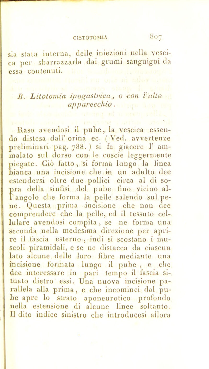 sia stala iulcrna, delle iuiezioni nclla vcsci- ca per sijanazzarla clai grunii sanguigni da essa coiitenuli. B. Lilolomia ipogaslvica, o con l'alto apparecchio. l\aso aveudosi il puhe, la vcscica essen- do dislcsa dall’ orina ec. ( Yed. avverlenze preliminari pag. 788. ) si fa giacere 1’ ain- inalalo siil dorso con le coscie leggerniente piegate. Cio f'atlo, si forma lungo la linea bianca una incisione clie in un adullo dee cslendcrsi ollre duo pollici circa al di so- pra délia sinlisi del pube fino vicino al- î’augolo che forma la pelle salendo sul pê- ne. Questa prima incisione che non ilee coinpreudcrc che la pelle, cd il tessulo ccl- lulare avendosi compila , se ne forma una seconda nella medesima direzione per apri- rc il fascia esterno , indi si scostano i nui- scoli j)iramidali, c sc ne dislacca da ciascun lalo alcune delle loro fibre medianle una incisioue formata lungo il puhe , 0 che dee interessare in pari tempo il fascia si- tuato dietro essi. Una nuova incisione pa- rallela alla prima, e che incoininci dal pu- be âpre lo stralo aponcurotico profondo nclla eslensione di alcune linee soltanlo. Il dito indice sinistro che iutroduecsi allora