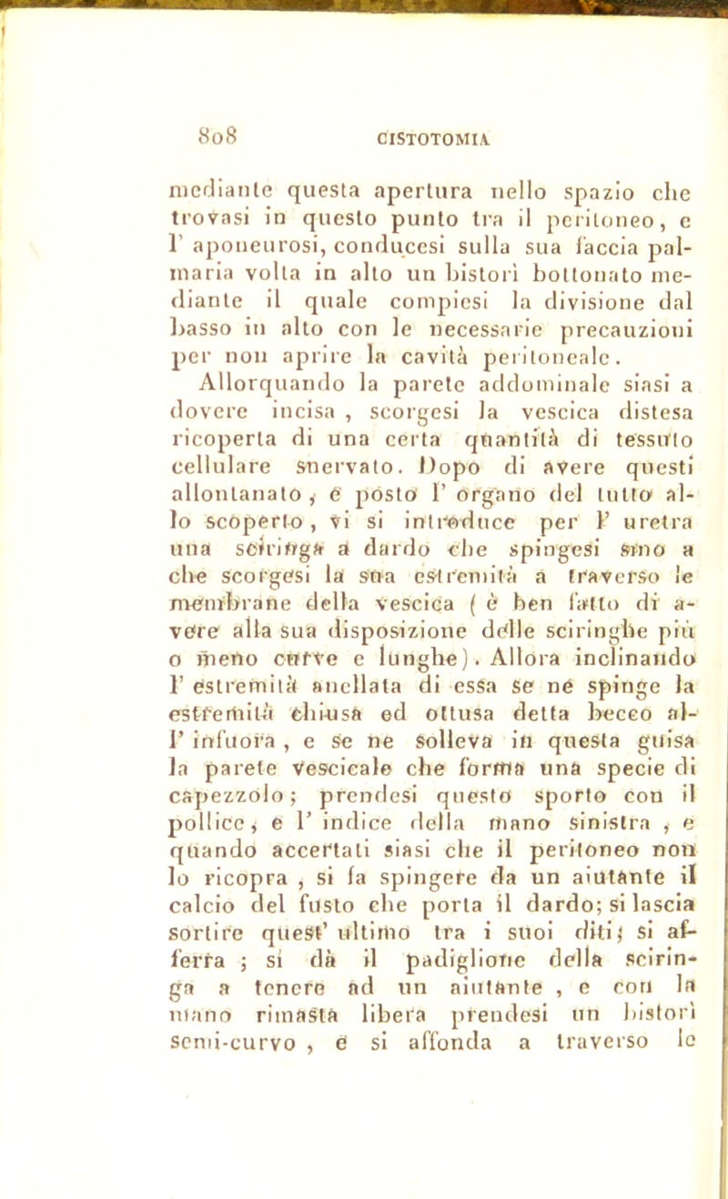 nicfliante questa apertura iiello spazio che trovasi in queslo punto Ira il pcritoneo, e r aponeiirosi, conduccsi sulla sua l'accia pal- maria voila in alto un bislori bottonato ine- (lianle il quale compicsi la clivisione clal ])asso in alto cou le necessarie precauzioui per non aprire la cavilà peritoneale. Allorquando la parete addominale siasi a dovere incisa , scorgesi la vescica distesa ricoperla di una certa qfianlilà di tessirio cellulare snervato. J)opo di avere questi allonlanato , 6 pôsio F organo del tutto al- lô scôperlo , vi si inli-wduce per F uretra una sciriftga a dardo clie spingesi Sino a che scorgesi la sna estremilà a fraverSo le Jivenïbrane délia S'escica ( è ben l’alto di a- vefre alla sua disposizioue delle sciringbe piii O meno cnfve e lunghe). Allora inclinaiido F estremitil ancllata di cssa se né spinge la estfertiiu'i cbinsa ed ottusa detta beceo al- 1’ infuofa , e Se ne Solleva in questa guisa la parete vescicalo che forma una specie di capezzolo ; prenrlcsi queslo sporlo con il polücc^ e F indice délia rtiano sinistra , e quando acceftati siasi elle il periloneo non lo ricopra , si la spingere da un aiutante il calcio del fusto cbe porta il dardo; si lascia sorlire quesF ultiriio Ira i snoi ditij si at- l’erfa ; si dà il padiglioric délia scirin- ga a tenere ad un aiutante , e cou la niano riinastà libéra prendesi un bistori scnii-curvo , é si affonda a traverso le