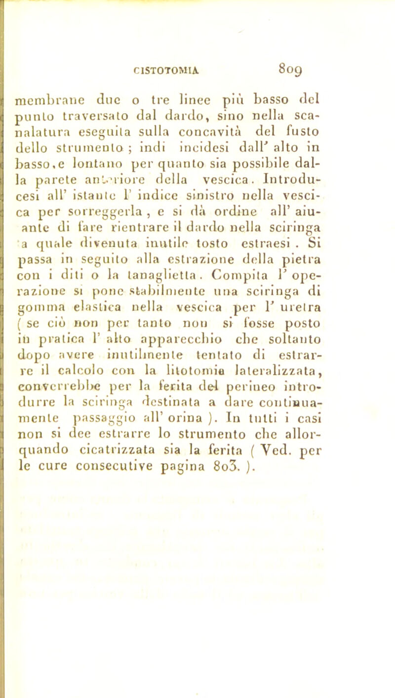 membrane due o tre linee più basso del punlo traversato dal dardo, sino nella sca- nalatura eseguila sulla concavità del fuslo dello striimenlo ; indi incidesi dall' alto in basso.e lontaiio per qnanto sia possibile dal- la parete aril.niore délia vescica. Introdu- cesi ail’ istaii(e 1’ indice sinistro nella vesci- ca per sorreggerla , e si dà ordine ail’ aiu- anlc di lare rientrare il dardo nella sciringa a cjnale divenuta inutile tosto estraesi . Si passa in segnilo alla eslrazione délia pietra con i dili o la lanaglietla. Compila T ope- razione si ponc stabibneiitc nna sciringa di gomma elastica nella vescica per 1’ ureira ( se ciù non per tanto non si fosse posto in pralica 1’ alto appareccbio cbe soltanto dopo avéré imitilmenle tentato di estrar- re il calcolo con la lilotomiu lateralizzata, convcrrebl>c per la ferila de4 perineo intro- diirre la sciringa dcstinata a dare contimia- mente jiassaggio ail’ orina ). In tnlli i casi non si dee estrarre lo strumento cbe allor- quando cicatrizzata sia la ferita ( Ved. per le cure consecutive pagina 8o3. ).