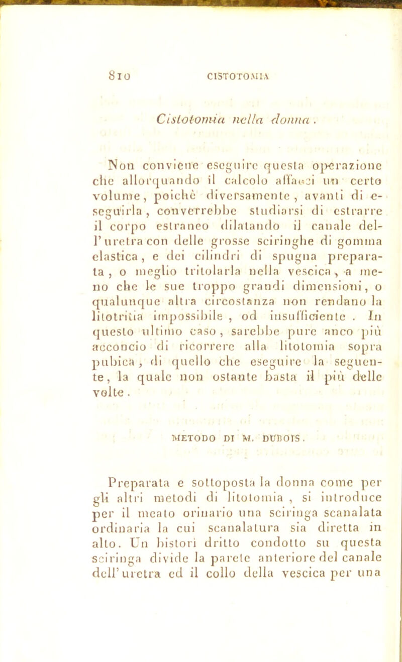 Cisloi'Omin ncl/a donna . Non convieiic cscgnirc qiiesln ojvcrarione ciic allorquando il calcolo alfau^i un certo volume, poicliè flivci'samentc , avanti tli c- scgiïlrla , convcrrel)l)c sludlarsi cli csli'arre il corpo esiraneo dilataiido il caualc del- l’uretracon delle gi'ossc sciriuglie di gomma clastica, e dei ciliiidri di spugua prepara- la , o mcglio tritolarla uclla vescica, a ine- no elle le sue Iroppo grandi dimensioni, o qnalunque altra circoslanza non rendano la lilotriiia impossihile , od iusuiïicientc . In queslo ultimo caso , sarebbe pure anco più acconcio di ricorrerc alla lilolomia sopra pubica, di quello clie cseguire la segueii- te, la qualc non ostanle basla il più delle voke. METODO DI M. DünoiS. Prcparala e soUoposla la donna corne per gli abri raclodi di lilolomia , si introduce per il meato oriuario una sciriiiga scanalala ordinaria la cui scanalalura sia diretta in allô. Un bislori drillo condotlo su questa sciringa div ide la parclc nntcriorc del canale deiruretra ed il collo délia vescica per una