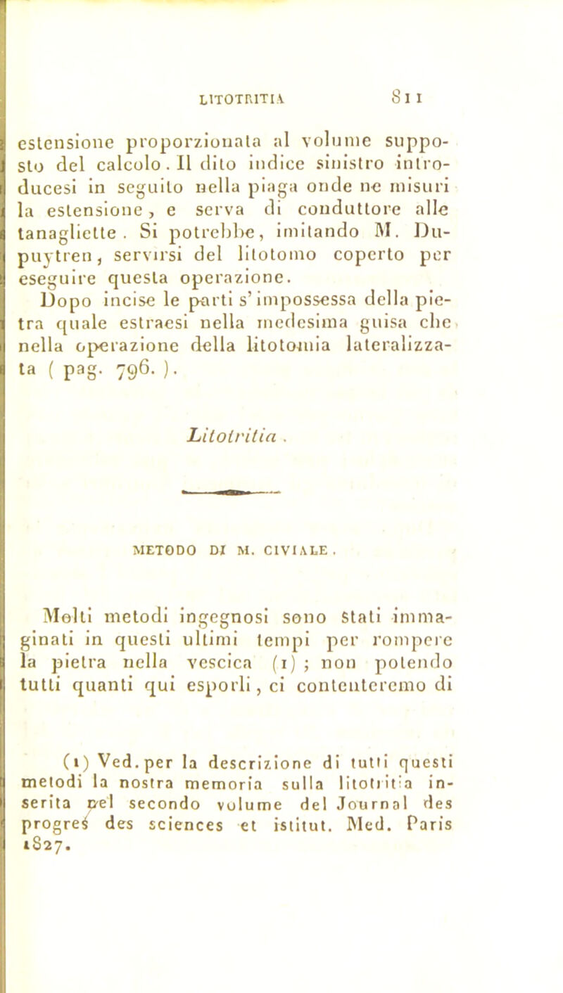 8i I eslcnsione proporziouala al volume siippo- Sto del calcolo. Il clilo indice sinistro intro- ducesi in seguito nella piaga onde ne misiiri la eslensione, e serva di conduUore aile lanaglielte . Si potrebhe, imitando M. Du- puytren, servirsi del lilotomo copcrto per eseguire qiiesla operazione. Dopo incise le parti s’iinpossessa délia pie- tra quale estracsi nella nicdcsima guisa clie nella operazione délia lilototuia lateralizza- ta ( pag. 796. ). Lilolritia . METODO DI M. CIVIALE. ÎMolti melodi ingegnosi sono Stali imma- ginati in questi ultimi lempi per rompcre la pielra nella vcscica (i); non polendo tutti quanti qui esporli,ci contenlercnio di (i) Ved.per la descrizîone di tutti questi metodi la nostra memoria sulla litotiitia in- serita D-el secondo volume del Journal des progrès des sciences et istitut. INled. Paris 1827.