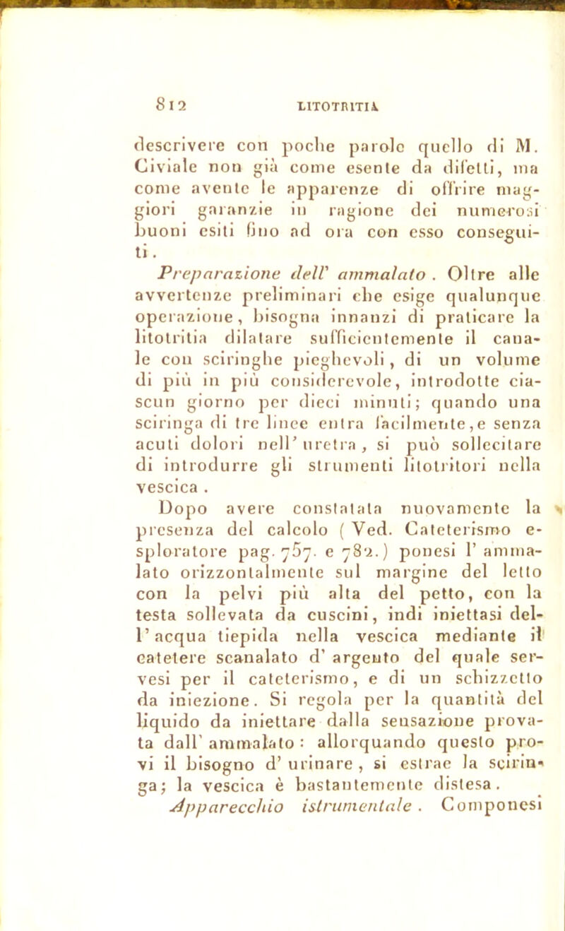 (lescrivere con poche parole qucllo di M. Civiale non già corne esenle da dil’elli, ma conie aventc le apparenze di ofTrire niag- giori gaianzie in ragione dei nunieroid boom esili fino ad ora con esso consegiii- ti. Prepnrazione delV ammalato . 01 Ire aile avvcrtcnze preliminari clie csige qiialunqne operazione, bisogna innanzi di pralicare la lilolrllia dilalare sul’ficicnlemenle il caua- le con sciringlie picglievoli, di un volume di piii in più considcrevole, introdolte cia- scun giorno per dieci minnli; quando una Sciringa di Ire linee entra racllmetjte, e senza aculi dolori nell'nretra, si puô sollecitaro di introdurre gli strumenti lilolritori nclla vescica . Dopo avéré conslatala nuovamcnte la presenza del calcolo ( Ved. Caleterismo e- sploralore pag-e 782.) ponesi 1’ amma- lato orizzonlalmenle sul niargine del letto con la pelvi più alla del petto, con la testa sollevata da cuscini, indi iniettasi del- r acqua tiepida nella vescica medianle il catetere scanalato d’argento del qualc ser- ves! per il caleterismo, e di un schizzetto da iniezione. Si regola per la quantità del liquido da iniettare dalla seusazioue prova- ta dair anitnalato : allorquando questo pro- vi il bisogno d’urinare , si esirac la scirin' ga; la vescica è bastantemcnle distesa. j^jyparecchio islrwnenlnle . Cornponcsi