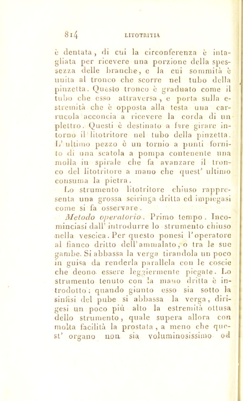 c (lentala, di cui la circonfcrenzn c inla- gliata per ricevero una porzionc délia spes- sezza delle hraiielie, c la eui sonimilà è uuila al Ironeo chc seorro iiel tiibo délia piiizclta. Qiicslo troneu è gradiiato eome il luhu clic esso aUraversa , e porla sulla e- sUcinità che è opposla alla testa una car- iiicola accoiieia a lieoverc la corda di iiii pleltro. Quesli è deslliuilo a fare girare in- torno il lilotritore iiol tubo délia pinzetta. Ij’ idliino pezzü o un tornio a pmili lonii- to di Liiia seatola a pompa coutenenlc una molla in spirale cbe la avanzare il Iron- co del litotriloro a inano cbe quesl' ullimo consuma la pictra. Lo strumento lilotritore ebiuso rajiprc- senla una grossa sciringa drilla cd impiegasi Cüine si fa osservare. Meloclo opernlorio . Primo tempo . Inco- minciasi dall’ iiitrodurre lo slrumeuto ciiiuso iiclla vescica . Per qucslo ponesi l’operatorc al fianco driuo dclP ammalato, o tra le suc gambe. Si abbassa la verga tirandola un poco in guisa da renderla parallcla cou le eoscie cbe deono essere Icggicrmeule picgale. Lo slrumeuto lenulo con la niavio drilla è in- Irodollo ; qnando giuiUo esso sia solto la sinfisi del pnbe si abbassa la verga, diri- gesi un poco più alto la estreniilà otlusa cJello strumento, qualc supera allora con moka facilita la proslala , a meno cbe que- si’ organo uou sia voluminosissimo od