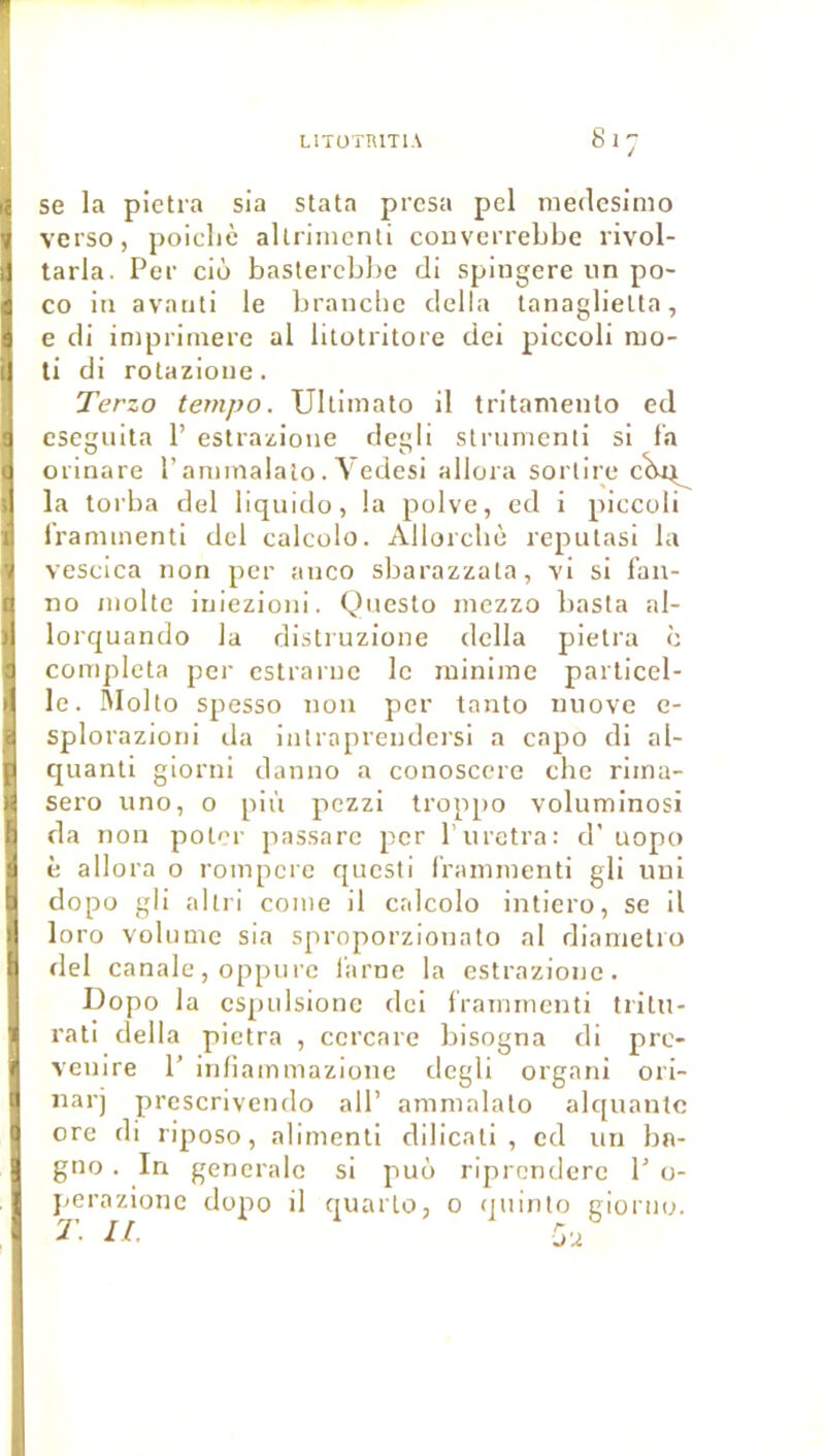 se la pietra sia stata presa pel medcsimo verso, poicliè allriincnli couverrebbe rivol- tarla. Per ciô baslercbl)e di spiugere un po- co iti avatiti le brandie délia lanaglieUa, e di inipritnere al litolritore dei piccoli nio- ti di rolazione. Terzo tempo. Ultimato il tritanienlo ed cseguita 1’ estrazione degli strumenli si fa orinare P aniinalalo. Vedesi allora sorlire la torba del liquido, la polve, ed i piccoli Iraniinenti del calcolo. Allorcbè rcputasi la vescica non per anco sbarazzala, vi si fan- no moite iniezioni. Qiiesto inezzo basla al- lorquando la distruzione délia pietra c compléta per cstraruc le minime parU'cel- le. lUolto spesso non per tanto niiove c- splorazioni da intraprendersi a capo di al- quanli giorni danno a conosccre chc rima- sero uno, o più pczzi troppo voluminosi da non polor passarc per l uretra: d’uopo è allora o rompcrc questi frammcnti gli uni dopo gli altri corne il calcolo intiero, se il loro volume sia sproporzionato al diamelio del canale, oppiire farne la estrazione. Dopo la cspulsionc dei frainmenti tritu- rati délia pietra , ccrcare bisogna di prc- venire 1’ infiaminazione degli organi ori- narj prcscnvendo ail’ ammalato alquantc orc di riposo, aliment! dilicati , ed un bn- gno . In generale si puo riprcndcrc P o- }<erazionc dopo il quarto, o quinto giorno.