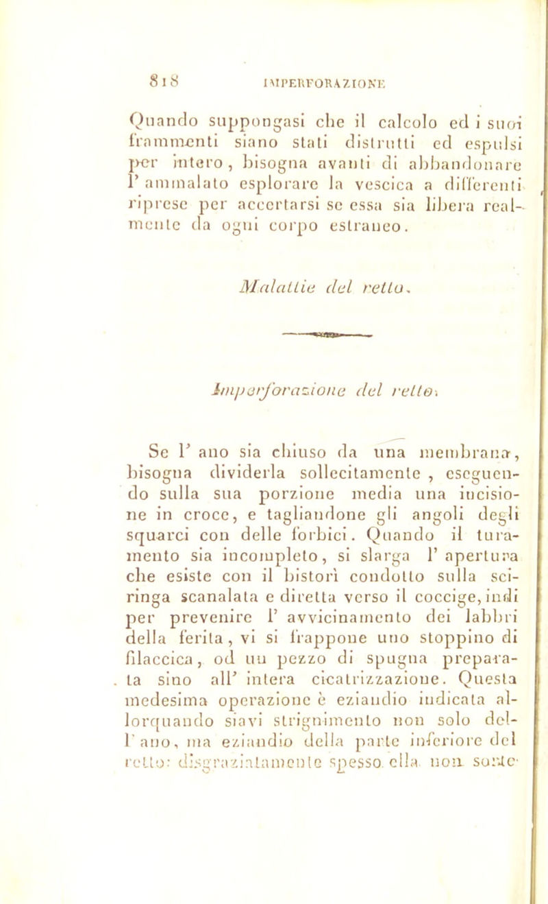 IMPEUFORAZIONK 8uS Qnando siippongasi che il calcolo cd i siioi ü-amm£nti siano stati disiriitll ed espidsi jKîr intero, bisogna avaiili di abbandonare r aniinalalo esplorarc la vcscica a din'crenli riprcsc per accertarsi se essa sia libeia real- mciilc (la ügiil corpo estraiieo. MalaUiu del reUa. imparjbra^ione dcl reltO'. Se 1' ano sia cliiuso da uiia inembrana, Irisogiia dividerla sollecilamcnle , eseguon- do sulla sua porzioiie media iina incisio- iie in croee, e tagliandone gli angoli degli squarci coii delle i’orbici. Qtiando il tura- ineuto sia incoiupleto, si slarga 1’ aperUira che esistc cou il bistori condoUo sulla sci- ringa scanalata e diretta verso il eoccige, iudi per prevenirc 1’ avvicinamenlo dei labbri délia f'erila,vi si l'rappoue uiio stoppino di filaecica, od uu pezzo di spugiia prepara- la sino air intera eicalrizzazioue. Quesla medesinia operazione è eziaudio iudieala al- lor([uaudo siavi slrigulmeiUo non solo del- l’ano, ma eziaudio délia parle inferiore del rello; disgrazialameulG spesso clla. non su:Uc-