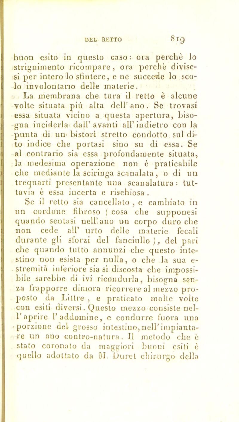 buon esito in questo caso : ora perché lo slrignimento ricompare, ora percliè divise- si per intero lo sfinlere, e ne succédé lo sco- lo involontario delle malerie. La nierabrana che tura il retto è alcune voile situata più alla dell’auo. Se trovasi essa situata vicino a questa apertura, biso- gna inciclerla dall’avanti ail’iudietro con la punta di un bistori strelto coudotto sul di- to indice che portasi sino su di essa. Se al contrario sia essa profondaïuente situata, la iiiedesima operazione non è praticabile che inedianle la sciringa scanalata, o di nu treqnarti présentante una scaualatura : tut- tavia è essa incerta e rischiosa . Se il retto sia canccllato , e cambiato in un cordone fihroso ( cosa che supponesi quando seulasi ncU’ano un corpo duro che non code ail’ urto delle matcrie fecali durante gli sforzi dcl fanciullo ), del pari che c|uando lutto annunzi che questo inte- stino non esista per nulla, o che la sua e- streinità iiileriore sia si discosta che iinpossi- bilc sarebbe di ivi ricondurla, bisogna sen- za Irapporre dimora ricori ere al mezzo pro- posto da Littré , e pralicalo moite volte con esili divers!. Questo inezzo consiste nel- l’aprire l’addoniine, e conduire fuora una ■ porzionc del grosso intesllno,neirinipianta- l e un ano contro-natiira. Il metodo che è stato coronato (la maggiori bunni csiti î: (jucllo adültato da M. Durci chlrurgo dclla