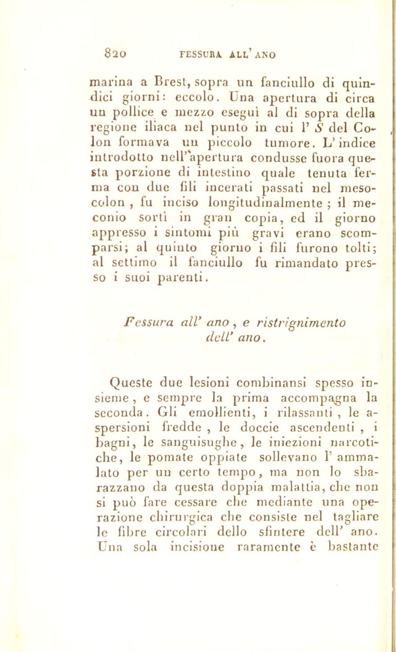 marina a Brest, sopra un fanciullo di quin- dici giorni: cccolo. Una aperlura di circa un pollice e luezzo esegui al di sopra délia regione iliaca nel punlo in cui 1’ iS’ del Co- lon formava un piccolo tuniore. L’indice iiUrodotto neir'apertura condusse fuora que- sta porzione di intestino quale tenuta fer- ma cou due lili incerali passati nel meso- colon , fu inciso longitudinalmente ; il me- conio sorti in gran copia, ed il giorno appresso i sintomi più gravi erano scom- parsi; al quiuto giorno i fili furono tolti; al settiino il fanciullo fu rimandato pres- so i siioi pai'enli. Fessura ail’ ano , e ristrignimento delL’ ano. Queste due lésion! combinansi spesso in- sienie, e seinpre la prima accompagna la seconda. Gli emollienti, i rilassanti , le a- spersioni fredde , le doceie ascendenti , i bagni, le sanguisugbe, le iniezioni narcoti- cbe, le pomate oppiate sollevano 1’ amma- lato per un certo tempo, ma non lo sba- razzano da questa doppia malallia, ebe non si puô fare cessare che medlante una ope- razione cbirurgica clic consiste nel tagliare le filire circolari dello sfintere dcll’ ano. Una sola incisione rararnentc è bastantc