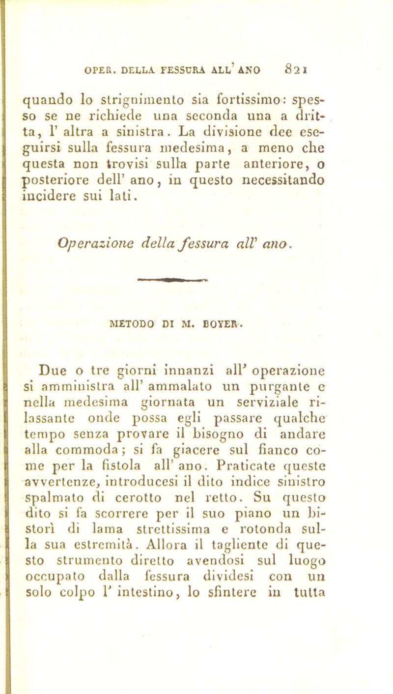 quaiido lo slrignimealo sia fortissimo: spes- so se ne richiecle una seconda una a drit- ta, r altra a sinistra. La divisione dee ese- guirsi sulla fessura niedesima, a meno che questa non trovisi sulla parte anteriore, O posteriore dell’ ano, in questo necessitando iucidere sui lati. Operazione délia fessura alV ano. METODO DI M. BOYER. Due O tre giorni innanzi all^ operazione si amminislra ail’ ammalato un purganle e nella medesima giornata un serviziale ri- lassante onde possa egli passare qualclie tempo senza provare il bisogno di andare alla commoda ; si fa giacere sul fianco co- rne per la fistola ail’ano. Praticate queste avvertenze, introducesi il dito indice siuistro spalmato di cerotto nel retto. Su questo dito si fa scorrere per il suo piano un hi- storl di lama strettissirna e rotonda sul- la sua estrcmità. Allora il tagliente di que- sto Strumcnto direlto avendosi sul luogo occupato dalla fessura dividesi con un solo colpo 1' intestino, lo sfintere in lutta