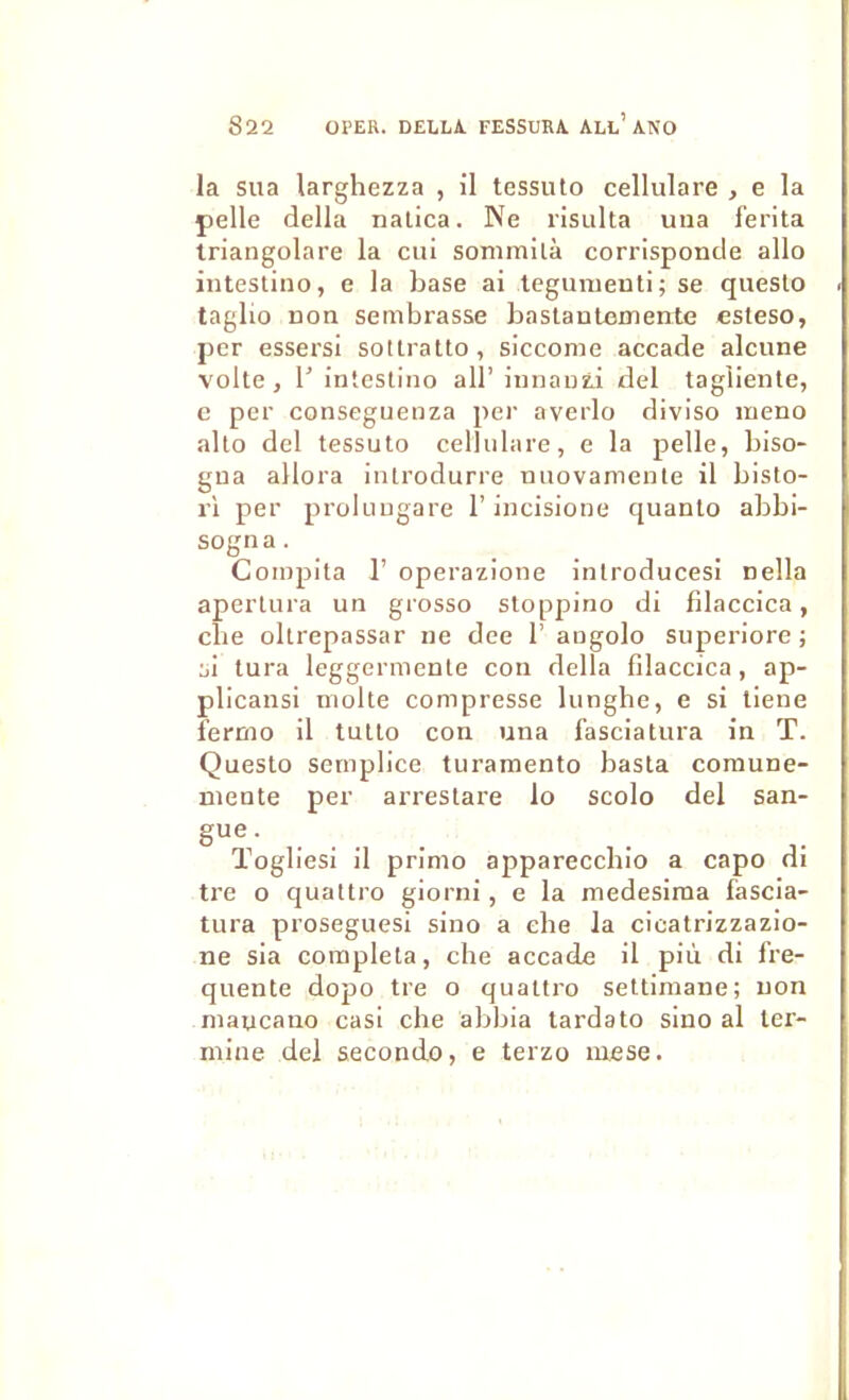 la sua larghezza , il tessuto cellulare , e la pelle délia naüca. Ne risulta uiia f'erita triangolare la cui sommilà corrisponde allô inteslino, e la base ai legunieuti; se queslo taglio Don sembrasse baslautemente esteso, per essersi sotlratto, siccome accade alcune volte , 1’ inteslino ail’ innanzi del tagliente, c per conseguenza per averlo diviso ineno alto del tessuto cellulare, e la pelle, biso- gua allora iutrodurre nuovamente il bisto- ri per proluugare l’incisione quanto abbi- sogna. Compila r operazione inlroducesi nella aperlura un grosso sloppino di filaccica, cbe oltrepassar ne dee 1’ angolo superiore; si tura leggermenle con délia filaccica, ap- plicansi moite compresse lunghe, e si liene fermo il tullo con una fasciatura in T. Questo semplice turamento basta comune- mente per arrestare lo scolo del san- . . . . ïogliesi il primo apparecchio a capo di tre O quattro giorni, e la medesima fascia- tura proseguesi sino a cbe la cicatrizzazio- ne sia compléta, che accade il più di fre- quente dopo tre o quattro settimaiie; non maucano cas! che abbia lardato sino al ter- mine del seconde, e terzo luese.