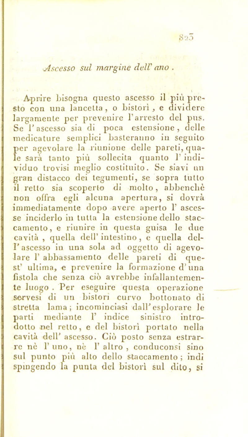 Ascesso siil margine delV ano . Appire bisogna queslo ascesso il più pre- sto con una lancelta , o bistori , e diviclcrc largaïuente per prevenire l’arreslo dcl pus. Se 1’ascesso sia di poca cslensione , delle medicatiire seinplici basteraiiuo iii seguilo per agevolare la riunioue delle pareti, qua- le Sara taiito più sollecita quanto 1’ iudi- viduo trovisi nieglio costituito. Se siavi uu gran distacco dei tegunieuti, se sopra tuUo il relto sia scoperto di niolto, abbencbè non offra egli alcuna apcrtura, si dovrà immediatamente dopo avéré aperlo 1’ asces- se inciderlo in lutta la cslensione dello stac- camcnto, e riunire in quesla guisa le due cavità , quella dell’ intestine , e quclla dcl- b ascesso in una sola ad oggetlo di agevo- lare r abbassamento delle pareti di que- st’ ultima, e prevenire la forniazione d’una listola elle senza ciô avrebbe infallantemen- te luogo . Per eseguire quesla operazione se.rvesi di un bistori curvo bottonato di slrella lama; incominciasi dalbesplorare le parti medianle 1’ indice sinistre intro- dolto nel relto, e del bistori porlato nella cavità dell’ ascesso. Ciô poste senza estrar- rc ne l’uno, nè 1’ allro , conduconsi sino sul punto più alto dello staocamento ; indi spingendo la punta del bistori sul dllo, si