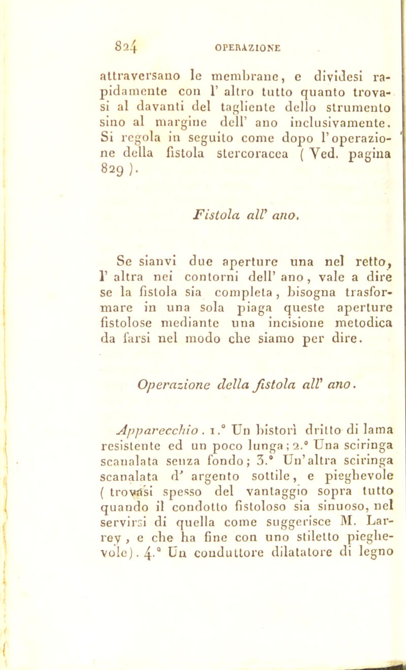 altravei'sano le membrane, e diviJesi ra- pidamente con 1’ altro tiitto quanto trova- si al davanti del taqlienle dello strumenlo sino al margine dcll’ ano inclusivamente. Si regola in seguito corne dopo l’operazio- ne délia fistola slercoracea ( Ved. pagina 829 ). Fistola ail’ ano. Se sianvi due aperture una nel retto, 1’ altra nei contorni dell’ano, vale a dire se la fistola sia compléta , bisogna trasfor- mare in una sola piaga queste aperture fistolose mediante una incisione metodica da farsl nel modo cbe siamo per dire. Operazione délia Jlstola ail’ ano. Apparecchio . iUn bistorl drilto di lama resistente ed un poco lunga;2.° Una sciringa scanalata senza fonde; 5.” Un’altra sciringa scanalata d’ argento sottile, e piegbevole ( trovîtsi spesso del vantaggio sopra tutto quando il condotto fistoloso sia sinuoso, nel servirsi di quella corne suggerisce IM. Lar- rey , e cbe ha fine con uno sliletto piegbe- vole). 4'° Un condultore dilatatore di legno