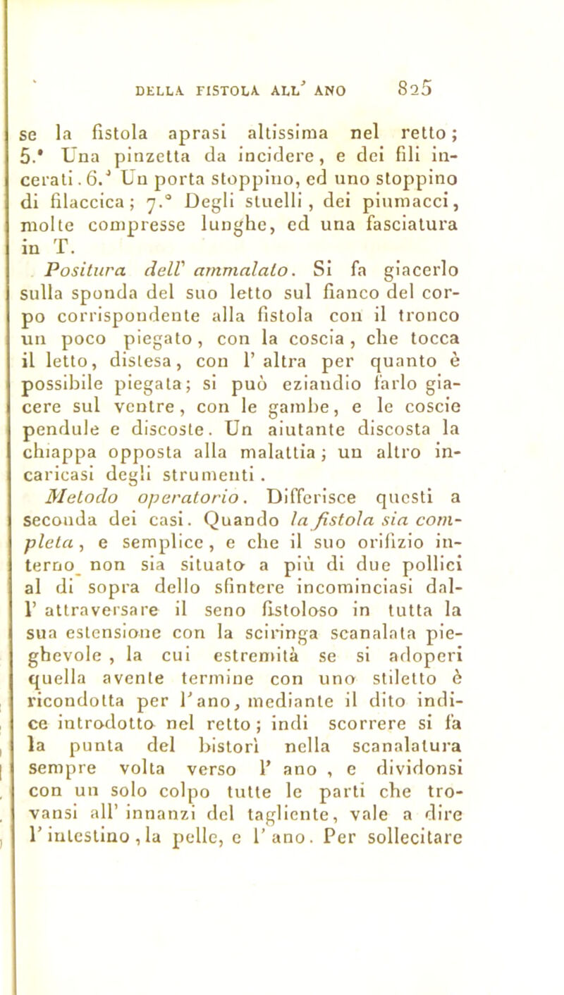 se la fistola aprasi allissima nel retlo ; 5.* Una pinzetla da incidere, e de! fili in- cei'aü. 6/ Uu porta stoppiuo, ed uno stoppino di filaccica ; y.® Degli sluelli , dei piumaccî, moite compresse lunghe, cd una fasciatura in T. Positura delV ammàlalo. Si fa giacerlo sulla sponda del suo letto sul fianco del cor- po corrispondente alla fistola cou il tronco un poco piegato, con la coscia, clie tocca il letto, dislesa, con 1’altra per quanto è possibile piegata; si puo eziandio farlo gia- cere sul ventre, con le gambe, e le coscie pendule e discoste. Un aiutante discosta la chiappa opposta alla malattia ; un altro in- caricasi degli strumenti. Metodo operatorio. Differisce qucsti a seconda dei casi. Quando la fistola sia com- pléta , e semplicc, e cbe il suo orifizio in- terno_ non sla situato a più dl due pollici al dl sopra dello sfintere incominclasl dal- r attraversa re il seno fistoloso in tutta la sua estensione con la scin'nga scanalnta pie- ghevole , la cui estremità se si adoperi quella avcnte termine con uno stiletto è ricondotta per Tano, mediante il dito indi- ce introdotto nel retto ; indi scorrere si fa la punta del bistori nclla scanalalura sempre volta verso 1’ ano , e dividonsi con un solo colpo tutte le parti che tro- vansi ail’innanzi del tagliente, vale a dire r intcstino , la pelle, e l’ano. Per sollecitare